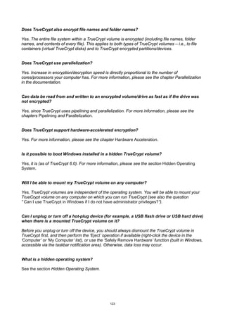 Does TrueCrypt also encrypt file names and folder names?

Yes. The entire file system within a TrueCrypt volume is encrypted (including file names, folder
names, and contents of every file). This applies to both types of TrueCrypt volumes – i.e., to file
containers (virtual TrueCrypt disks) and to TrueCrypt-encrypted partitions/devices.


Does TrueCrypt use parallelization?

Yes. Increase in encryption/decryption speed is directly proportional to the number of
cores/processors your computer has. For more information, please see the chapter Parallelization
in the documentation.


Can data be read from and written to an encrypted volume/drive as fast as if the drive was
not encrypted?

Yes, since TrueCrypt uses pipelining and parallelization. For more information, please see the
chapters Pipelining and Parallelization.


Does TrueCrypt support hardware-accelerated encryption?

Yes. For more information, please see the chapter Hardware Acceleration.


Is it possible to boot Windows installed in a hidden TrueCrypt volume?

Yes, it is (as of TrueCrypt 6.0). For more information, please see the section Hidden Operating
System.


Will I be able to mount my TrueCrypt volume on any computer?

Yes, TrueCrypt volumes are independent of the operating system. You will be able to mount your
TrueCrypt volume on any computer on which you can run TrueCrypt (see also the question
” Can I use TrueCrypt in Windows if I do not have administrator privileges?”).


Can I unplug or turn off a hot-plug device (for example, a USB flash drive or USB hard drive)
when there is a mounted TrueCrypt volume on it?

Before you unplug or turn off the device, you should always dismount the TrueCrypt volume in
TrueCrypt first, and then perform the ‘Eject’ operation if available (right-click the device in the
‘Computer’ or ‘My Computer’ list), or use the ‘Safely Remove Hardware’ function (built in Windows,
accessible via the taskbar notification area). Otherwise, data loss may occur.


What is a hidden operating system?

See the section Hidden Operating System.




                                                  123
 