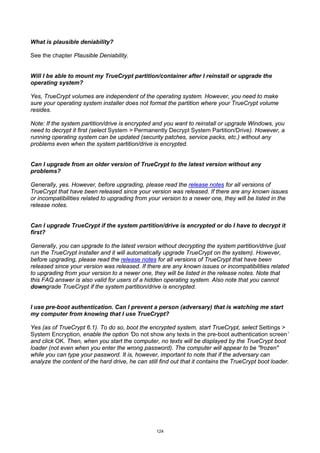 What is plausible deniability?

See the chapter Plausible Deniability.


Will I be able to mount my TrueCrypt partition/container after I reinstall or upgrade the
operating system?

Yes, TrueCrypt volumes are independent of the operating system. However, you need to make
sure your operating system installer does not format the partition where your TrueCrypt volume
resides.

Note: If the system partition/drive is encrypted and you want to reinstall or upgrade Windows, you
need to decrypt it first (select System > Permanently Decrypt System Partition/Drive). However, a
running operating system can be updated (security patches, service packs, etc.) without any
problems even when the system partition/drive is encrypted.


Can I upgrade from an older version of TrueCrypt to the latest version without any
problems?

Generally, yes. However, before upgrading, please read the release notes for all versions of
TrueCrypt that have been released since your version was released. If there are any known issues
or incompatibilities related to upgrading from your version to a newer one, they will be listed in the
release notes.


Can I upgrade TrueCrypt if the system partition/drive is encrypted or do I have to decrypt it
first?

Generally, you can upgrade to the latest version without decrypting the system partition/drive (just
run the TrueCrypt installer and it will automatically upgrade TrueCrypt on the system). However,
before upgrading, please read the release notes for all versions of TrueCrypt that have been
released since your version was released. If there are any known issues or incompatibilities related
to upgrading from your version to a newer one, they will be listed in the release notes. Note that
this FAQ answer is also valid for users of a hidden operating system. Also note that you cannot
downgrade TrueCrypt if the system partition/drive is encrypted.


I use pre-boot authentication. Can I prevent a person (adversary) that is watching me start
my computer from knowing that I use TrueCrypt?

Yes (as of TrueCrypt 6.1). To do so, boot the encrypted system, start TrueCrypt, select Settings >
System Encryption, enable the option ‘Do not show any texts in the pre-boot authentication screen’
and click OK. Then, when you start the computer, no texts will be displayed by the TrueCrypt boot
loader (not even when you enter the wrong password). The computer will appear to be "frozen"
while you can type your password. It is, however, important to note that if the adversary can
analyze the content of the hard drive, he can still find out that it contains the TrueCrypt boot loader.




                                                  124
 