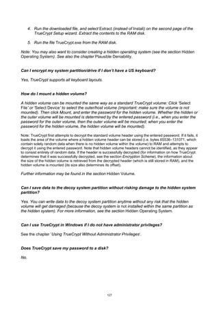 4. Run the downloaded file, and select Extract (instead of Install) on the second page of the
         TrueCrypt Setup wizard. Extract the contents to the RAM disk.

      5. Run the file TrueCrypt.exe from the RAM disk.

Note: You may also want to consider creating a hidden operating system (see the section Hidden
Operating System). See also the chapter Plausible Deniability.


Can I encrypt my system partition/drive if I don’t have a US keyboard?

Yes, TrueCrypt supports all keyboard layouts.


How do I mount a hidden volume?

A hidden volume can be mounted the same way as a standard TrueCrypt volume: Click ‘Select
File’ or ‘Select Device’ to select the outer/host volume (important: make sure the volume is not
mounted). Then click Mount, and enter the password for the hidden volume. Whether the hidden or
the outer volume will be mounted is determined by the entered password (i.e., when you enter the
password for the outer volume, then the outer volume will be mounted; when you enter the
password for the hidden volume, the hidden volume will be mounted).

Note: TrueCrypt first attempts to decrypt the standard volume header using the entered password. If it fails, it
loads the area of the volume where a hidden volume header can be stored (i.e. bytes 65536–131071, which
contain solely random data when there is no hidden volume within the volume) to RAM and attempts to
decrypt it using the entered password. Note that hidden volume headers cannot be identified, as they appear
to consist entirely of random data. If the header is successfully decrypted (for information on how TrueCrypt
determines that it was successfully decrypted, see the section Encryption Scheme), the information about
the size of the hidden volume is retrieved from the decrypted header (which is still stored in RAM), and the
hidden volume is mounted (its size also determines its offset).

Further information may be found in the section Hidden Volume.


Can I save data to the decoy system partition without risking damage to the hidden system
partition?

Yes. You can write data to the decoy system partition anytime without any risk that the hidden
volume will get damaged (because the decoy system is not installed within the same partition as
the hidden system). For more information, see the section Hidden Operating System.


Can I use TrueCrypt in Windows if I do not have administrator privileges?

See the chapter ‘Using TrueCrypt Without Administrator Privileges‘.


Does TrueCrypt save my password to a disk?

No.




                                                      127
 