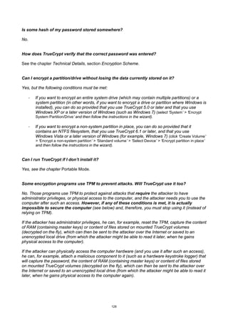 Is some hash of my password stored somewhere?

No.


How does TrueCrypt verify that the correct password was entered?

See the chapter Technical Details, section Encryption Scheme.


Can I encrypt a partition/drive without losing the data currently stored on it?

Yes, but the following conditions must be met:

      ·   If you want to encrypt an entire system drive (which may contain multiple partitions) or a
          system partition (in other words, if you want to encrypt a drive or partition where Windows is
          installed), you can do so provided that you use TrueCrypt 5.0 or later and that you use
          Windows XP or a later version of Windows (such as Windows 7) (select ‘System’ > ‘Encrypt
          System Partition/Drive’ and then follow the instructions in the wizard).

      ·   If you want to encrypt a non-system partition in place, you can do so provided that it
          contains an NTFS filesystem, that you use TrueCrypt 6.1 or later, and that you use
          Windows Vista or a later version of Windows (for example, Windows 7) (click ‘Create Volume’
          > ‘Encrypt a non-system partition’ > ‘Standard volume’ > ‘Select Device’ > ‘Encrypt partition in place’
          and then follow the instructions in the wizard).


Can I run TrueCrypt if I don’t install it?

Yes, see the chapter Portable Mode.


Some encryption programs use TPM to prevent attacks. Will TrueCrypt use it too?

No. Those programs use TPM to protect against attacks that require the attacker to have
administrator privileges, or physical access to the computer, and the attacker needs you to use the
computer after such an access. However, if any of these conditions is met, it is actually
impossible to secure the computer (see below) and, therefore, you must stop using it (instead of
relying on TPM).

If the attacker has administrator privileges, he can, for example, reset the TPM, capture the content
of RAM (containing master keys) or content of files stored on mounted TrueCrypt volumes
(decrypted on the fly), which can then be sent to the attacker over the Internet or saved to an
unencrypted local drive (from which the attacker might be able to read it later, when he gains
physical access to the computer).

If the attacker can physically access the computer hardware (and you use it after such an access),
he can, for example, attach a malicious component to it (such as a hardware keystroke logger) that
will capture the password, the content of RAM (containing master keys) or content of files stored
on mounted TrueCrypt volumes (decrypted on the fly), which can then be sent to the attacker over
the Internet or saved to an unencrypted local drive (from which the attacker might be able to read it
later, when he gains physical access to the computer again).




                                                        128
 