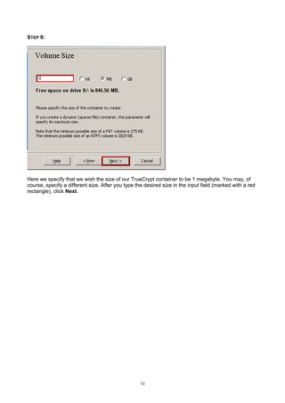 STEP 9:




Here we specify that we wish the size of our TrueCrypt container to be 1 megabyte. You may, of
course, specify a different size. After you type the desired size in the input field (marked with a red
rectangle), click Next.




                                                   13
 