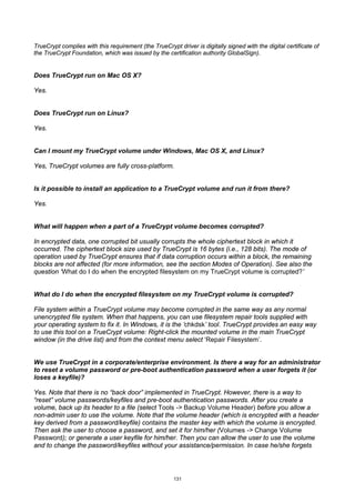 TrueCrypt complies with this requirement (the TrueCrypt driver is digitally signed with the digital certificate of
the TrueCrypt Foundation, which was issued by the certification authority GlobalSign).


Does TrueCrypt run on Mac OS X?

Yes.


Does TrueCrypt run on Linux?

Yes.


Can I mount my TrueCrypt volume under Windows, Mac OS X, and Linux?

Yes, TrueCrypt volumes are fully cross-platform.


Is it possible to install an application to a TrueCrypt volume and run it from there?

Yes.


What will happen when a part of a TrueCrypt volume becomes corrupted?

In encrypted data, one corrupted bit usually corrupts the whole ciphertext block in which it
occurred. The ciphertext block size used by TrueCrypt is 16 bytes (i.e., 128 bits). The mode of
operation used by TrueCrypt ensures that if data corruption occurs within a block, the remaining
blocks are not affected (for more information, see the section Modes of Operation). See also the
question ‘What do I do when the encrypted filesystem on my TrueCrypt volume is corrupted?’


What do I do when the encrypted filesystem on my TrueCrypt volume is corrupted?

File system within a TrueCrypt volume may become corrupted in the same way as any normal
unencrypted file system. When that happens, you can use filesystem repair tools supplied with
your operating system to fix it. In Windows, it is the ‘chkdsk’ tool. TrueCrypt provides an easy way
to use this tool on a TrueCrypt volume: Right-click the mounted volume in the main TrueCrypt
window (in the drive list) and from the context menu select ‘Repair Filesystem’.


We use TrueCrypt in a corporate/enterprise environment. Is there a way for an administrator
to reset a volume password or pre-boot authentication password when a user forgets it (or
loses a keyfile)?

Yes. Note that there is no “back door” implemented in TrueCrypt. However, there is a way to
“reset” volume passwords/keyfiles and pre-boot authentication passwords. After you create a
volume, back up its header to a file (select Tools -> Backup Volume Header) before you allow a
non-admin user to use the volume. Note that the volume header (which is encrypted with a header
key derived from a password/keyfile) contains the master key with which the volume is encrypted.
Then ask the user to choose a password, and set it for him/her (Volumes -> Change Volume
Password); or generate a user keyfile for him/her. Then you can allow the user to use the volume
and to change the password/keyfiles without your assistance/permission. In case he/she forgets




                                                       131
 