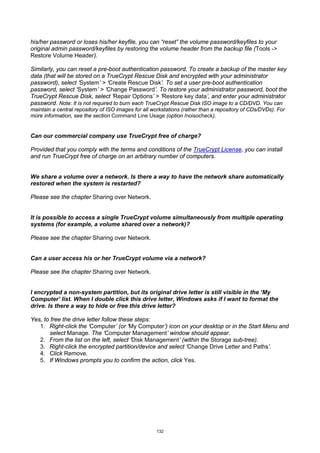 his/her password or loses his/her keyfile, you can “reset” the volume password/keyfiles to your
original admin password/keyfiles by restoring the volume header from the backup file (Tools ->
Restore Volume Header).

Similarly, you can reset a pre-boot authentication password. To create a backup of the master key
data (that will be stored on a TrueCrypt Rescue Disk and encrypted with your administrator
password), select ‘System’ > ‘Create Rescue Disk’. To set a user pre-boot authentication
password, select ‘System’ > ‘Change Password’. To restore your administrator password, boot the
TrueCrypt Rescue Disk, select ‘Repair Options’ > ‘Restore key data’, and enter your administrator
password. Note: It is not required to burn each TrueCrypt Rescue Disk ISO image to a CD/DVD. You can
maintain a central repository of ISO images for all workstations (rather than a repository of CDs/DVDs). For
more information, see the section Command Line Usage (option /noisocheck).


Can our commercial company use TrueCrypt free of charge?

Provided that you comply with the terms and conditions of the TrueCrypt License, you can install
and run TrueCrypt free of charge on an arbitrary number of computers.


We share a volume over a network. Is there a way to have the network share automatically
restored when the system is restarted?

Please see the chapter Sharing over Network.


It is possible to access a single TrueCrypt volume simultaneously from multiple operating
systems (for example, a volume shared over a network)?

Please see the chapter Sharing over Network.


Can a user access his or her TrueCrypt volume via a network?

Please see the chapter Sharing over Network.


I encrypted a non-system partition, but its original drive letter is still visible in the ‘My
Computer’ list. When I double click this drive letter, Windows asks if I want to format the
drive. Is there a way to hide or free this drive letter?

Yes, to free the drive letter follow these steps:
   1. Right-click the ‘Computer’ (or ‘My Computer’) icon on your desktop or in the Start Menu and
        select Manage. The ‘Computer Management’ window should appear.
   2. From the list on the left, select ‘Disk Management’ (within the Storage sub-tree).
   3. Right-click the encrypted partition/device and select ‘Change Drive Letter and Paths’.
   4. Click Remove.
   5. If Windows prompts you to confirm the action, click Yes.




                                                     132
 