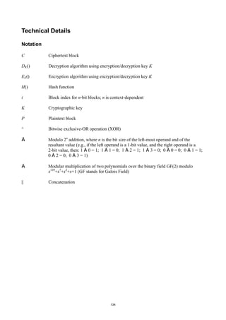 Technical Details

Notation

C          Ciphertext block

DK()       Decryption algorithm using encryption/decryption key K

EK()       Encryption algorithm using encryption/decryption key K

H()        Hash function

i          Block index for n-bit blocks; n is context-dependent

K          Cryptographic key

P          Plaintext block

^          Bitwise exclusive-OR operation (XOR)

Å          Modulo 2n addition, where n is the bit size of the left-most operand and of the
           resultant value (e.g., if the left operand is a 1-bit value, and the right operand is a
           2-bit value, then: 1 Å 0 = 1; 1 Å 1 = 0; 1 Å 2 = 1; 1 Å 3 = 0; 0 Å 0 = 0; 0 Å 1 = 1;
           0 Å 2 = 0; 0 Å 3 = 1)

Ä          Modular multiplication of two polynomials over the binary field GF(2) modulo
           x128+x7+x2+x+1 (GF stands for Galois Field)

||         Concatenation




                                              134
 