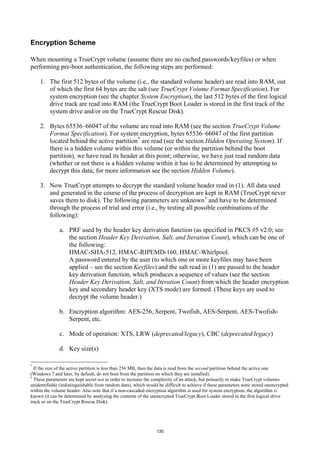 Encryption Scheme

When mounting a TrueCrypt volume (assume there are no cached passwords/keyfiles) or when
performing pre-boot authentication, the following steps are performed:

    1. The first 512 bytes of the volume (i.e., the standard volume header) are read into RAM, out
       of which the first 64 bytes are the salt (see TrueCrypt Volume Format Specification). For
       system encryption (see the chapter System Encryption), the last 512 bytes of the first logical
       drive track are read into RAM (the TrueCrypt Boot Loader is stored in the first track of the
       system drive and/or on the TrueCrypt Rescue Disk).

    2. Bytes 65536–66047 of the volume are read into RAM (see the section TrueCrypt Volume
       Format Specification). For system encryption, bytes 65536–66047 of the first partition
       located behind the active partition * are read (see the section Hidden Operating System). If
       there is a hidden volume within this volume (or within the partition behind the boot
       partition), we have read its header at this point; otherwise, we have just read random data
       (whether or not there is a hidden volume within it has to be determined by attempting to
       decrypt this data; for more information see the section Hidden Volume).

    3. Now TrueCrypt attempts to decrypt the standard volume header read in (1). All data used
       and generated in the course of the process of decryption are kept in RAM (TrueCrypt never
       saves them to disk). The following parameters are unknown † and have to be determined
       through the process of trial and error (i.e., by testing all possible combinations of the
       following):

              a. PRF used by the header key derivation function (as specified in PKCS #5 v2.0; see
                 the section Header Key Derivation, Salt, and Iteration Count), which can be one of
                 the following:
                 HMAC-SHA-512, HMAC-RIPEMD-160, HMAC-Whirlpool.
                 A password entered by the user (to which one or more keyfiles may have been
                 applied – see the section Keyfiles) and the salt read in (1) are passed to the header
                 key derivation function, which produces a sequence of values (see the section
                 Header Key Derivation, Salt, and Iteration Count) from which the header encryption
                 key and secondary header key (XTS mode) are formed. (These keys are used to
                 decrypt the volume header.)

              b. Encryption algorithm: AES-256, Serpent, Twofish, AES-Serpent, AES-Twofish-
                 Serpent, etc.

              c. Mode of operation: XTS, LRW (deprecated/legacy), CBC (deprecated/legacy)

              d. Key size(s)

*
  If the size of the active partition is less than 256 MB, then the data is read from the second partition behind the active one
(Windows 7 and later, by default, do not boot from the partition on which they are installed).
†
  These parameters are kept secret not in order to increase the complexity of an attack, but primarily to make TrueCrypt volumes
unidentifiable (indistinguishable from random data), which would be difficult to achieve if these parameters were stored unencrypted
within the volume header. Also note that if a non-cascaded encryption algorithm is used for system encryption, the algorithm is
known (it can be determined by analyzing the contents of the unencrypted TrueCrypt Boot Loader stored in the first logical drive
track or on the TrueCrypt Rescue Disk).




                                                                135
 