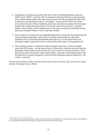 4. Decryption is considered successful if the first 4 bytes of the decrypted data contain the
       ASCII string “TRUE”, and if the CRC-32 checksum of the last 256 bytes of the decrypted
       data (volume header) matches the value located at byte #8 of the decrypted data (this value
       is unknown to an adversary because it is encrypted – see the section TrueCrypt Volume
       Format Specification). If these conditions are not met, the process continues from (3) again,
       but this time, instead of the data read in (1), the data read in (2) are used (i.e., possible
       hidden volume header). If the conditions are not met again, mounting is terminated (wrong
       password, corrupted volume, or not a TrueCrypt volume).

    5. Now we know (or assume with very high probability) that we have the correct password, the
       correct encryption algorithm, mode, key size, and the correct header key derivation
       algorithm. If we successfully decrypted the data read in (2), we also know that we are
       mounting a hidden volume and its size is retrieved from data read in (2) decrypted in (3).

    6. The encryption routine is reinitialized with the primary master key * and the secondary
       master key (XTS mode – see the section Modes of Operation), which are retrieved from the
       decrypted volume header (see the section TrueCrypt Volume Format Specification). These
       keys can be used to decrypt any sector of the volume, except the volume header area (or the
       key data area, for system encryption), which has been encrypted using the header keys. The
       volume is mounted.

See also section Modes of Operation and section Header Key Derivation, Salt, and Iteration Count
and also the chapter Security Model.




*
 The master keys were generated during the volume creation and cannot be changed later. Volume password change is accomplished
by re-encrypting the volume header using a new header key (derived from a new password).




                                                             136
 