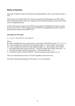 Modes of Operation

The mode of operation used by TrueCrypt for encrypted partitions, drives, and virtual volumes is
XTS.

XTS mode is in fact XEX mode [12], which was designed by Phillip Rogaway in 2003, with a
minor modification (XEX mode uses a single key for two different purposes, whereas XTS mode
uses two independent keys).

In 2010, XTS mode was approved by NIST for protecting the confidentiality of data on storage
devices [24]. In 2007, it was also approved by the IEEE for cryptographic protection of data on
block-oriented storage devices (IEEE 1619).


Description of XTS mode:

Ci = EK1 (Pi ^ (EK2 (n) Ä αi)) ^ (EK2 (n) Ä αi)

Where:
Ä denotes multiplication of two polynomials over the binary field GF(2) modulo x128+x7+x2+x+1
K1 is the encryption key (256-bit for each supported cipher; i.e., AES, Serpent, and Twofish)
K2 is the secondary key (256-bit for each supported cipher; i.e., AES, Serpent, and Twofish)
i is the cipher block index within a data unit; for the first cipher block within a data unit, i = 0
n is the data unit index within the scope of K1; for the first data unit, n = 0
α is a primitive element of Galois Field (2128) that corresponds to polynomial x (i.e., 2)

The size of each data unit is always 512 bytes (regardless of the sector size).

For further information pertaining to XTS mode, see e.g. [12] and [24].




                                                  137
 