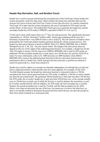 Header Key Derivation, Salt, and Iteration Count

Header key is used to encrypt and decrypt the encrypted area of the TrueCrypt volume header (for
system encryption, of the key data area), which contains the master key and other data (see the
sections Encryption Scheme and TrueCrypt Volume Format Specification). In volumes created by
TrueCrypt 5.0 or later (and for system encryption), the area is encrypted in XTS mode (see the
section Modes of Operation). The method that TrueCrypt uses to generate the header key and the
secondary header key (XTS mode) is PBKDF2, specified in PKCS #5 v2.0; see [7].

512-bit salt is used, which means there are 2512 keys for each password. This significantly decreases
vulnerability to ‘off-line’ dictionary/’rainbow table’ attacks (pre-computing all the keys for a
dictionary of passwords is very difficult when a salt is used) [7]. The salt consists of random values
generated by the TrueCrypt random number generator during the volume creation process. The
header key derivation function is based on HMAC-SHA-512, HMAC-RIPEMD-160, or HMAC-
Whirlpool (see [8, 9, 20, 22]) – the user selects which. The length of the derived key does not
depend on the size of the output of the underlying hash function. For example, a header key for the
AES-256 cipher is always 256 bits long even if HMAC-RIPEMD-160 is used (in XTS mode, an
additional 256-bit secondary header key is used; hence, two 256-bit keys are used for AES-256 in
total). For more information, refer to [7]. 1000 iterations (or 2000 iterations when HMAC-
RIPEMD-160 is used as the underlying hash function) of the key derivation function have to be
performed to derive a header key, which increases the time necessary to perform an exhaustive
search for passwords (i.e., brute force attack) [7].

Header keys used by ciphers in a cascade are mutually independent, even though they are derived
from a single password (to which keyfiles may have been applied). For example, for the AES-
Twofish-Serpent cascade, the header key derivation function is instructed to derive a 768-bit
encryption key from a given password (and, for XTS mode, in addition, a 768-bit secondary header
key from the given password). The generated 768-bit header key is then split into three 256-bit keys
(for XTS mode, the secondary header key is split into three 256-bit keys too, so the cascade actually
uses six 256-bit keys in total), out of which the first key is used by Serpent, the second key is used
by Twofish, and the third by AES (in addition, for XTS mode, the first secondary key is used by
Serpent, the second secondary key is used by Twofish, and the third secondary key by AES).
Hence, even when an adversary has one of the keys, he cannot use it to derive the other keys, as
there is no feasible method to determine the password from which the key was derived (except for
brute force attack mounted on a weak password).




                                                 138
 