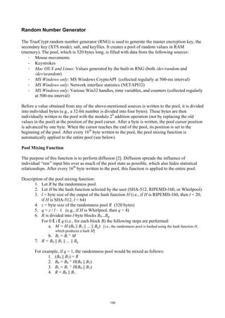 Random Number Generator

The TrueCrypt random number generator (RNG) is used to generate the master encryption key, the
secondary key (XTS mode), salt, and keyfiles. It creates a pool of random values in RAM
(memory). The pool, which is 320 bytes long, is filled with data from the following sources:
   · Mouse movements
   · Keystrokes
   · Mac OS X and Linux: Values generated by the built-in RNG (both /dev/random and
      /dev/urandom)
   · MS Windows only: MS Windows CryptoAPI (collected regularly at 500-ms interval)
   · MS Windows only: Network interface statistics (NETAPI32)
   · MS Windows only: Various Win32 handles, time variables, and counters (collected regularly
      at 500-ms interval)

Before a value obtained from any of the above-mentioned sources is written to the pool, it is divided
into individual bytes (e.g., a 32-bit number is divided into four bytes). These bytes are then
individually written to the pool with the modulo 28 addition operation (not by replacing the old
values in the pool) at the position of the pool cursor. After a byte is written, the pool cursor position
is advanced by one byte. When the cursor reaches the end of the pool, its position is set to the
beginning of the pool. After every 16th byte written to the pool, the pool mixing function is
automatically applied to the entire pool (see below).

Pool Mixing Function

The purpose of this function is to perform diffusion [2]. Diffusion spreads the influence of
individual “raw” input bits over as much of the pool state as possible, which also hides statistical
relationships. After every 16th byte written to the pool, this function is applied to the entire pool.

Description of the pool mixing function:
       1. Let R be the randomness pool.
       2. Let H be the hash function selected by the user (SHA-512, RIPEMD-160, or Whirlpool).
       3. l = byte size of the output of the hash function H (i.e., if H is RIPEMD-160, then l = 20;
           if H is SHA-512, l = 64)
       4. z = byte size of the randomness pool R (320 bytes)
       5. q = z / l – 1 (e.g., if H is Whirlpool, then q = 4)
       6. R is divided into l-byte blocks B0...Bq.
           For 0 £ i £ q (i.e., for each block B) the following steps are performed:
               a. M = H (B0 || B1 || ... || Bq) [i.e., the randomness pool is hashed using the hash function H,
                     which produces a hash M]
              b. Bi = Bi ^ M
        7. R = B0 || B1 || ... || Bq

        For example, if q = 1, the randomness pool would be mixed as follows:
               1. (B0 || B1) = R
               2. B0 = B0 ^ H(B0 || B1)
               3. B1 = B1 ^ H(B0 || B1)
               4. R = B0 || B1




                                                      139
 