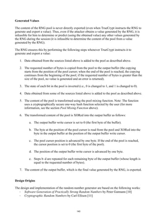 Generated Values

The content of the RNG pool is never directly exported (even when TrueCrypt instructs the RNG to
generate and export a value). Thus, even if the attacker obtains a value generated by the RNG, it is
infeasible for him to determine or predict (using the obtained value) any other values generated by
the RNG during the session (it is infeasible to determine the content of the pool from a value
generated by the RNG).

The RNG ensures this by performing the following steps whenever TrueCrypt instructs it to
generate and export a value:

   1. Data obtained from the sources listed above is added to the pool as described above.

   2. The requested number of bytes is copied from the pool to the output buffer (the copying
      starts from the position of the pool cursor; when the end of the pool is reached, the copying
      continues from the beginning of the pool; if the requested number of bytes is greater than the
      size of the pool, no value is generated and an error is returned).

   3. The state of each bit in the pool is inverted (i.e., 0 is changed to 1, and 1 is changed to 0).

   4. Data obtained from some of the sources listed above is added to the pool as described above.

   5. The content of the pool is transformed using the pool mixing function. Note: The function
      uses a cryptographically secure one-way hash function selected by the user (for more
      information, see the section Pool Mixing Function above).

   6. The transformed content of the pool is XORed into the output buffer as follows:

           a. The output buffer write cursor is set to 0 (the first byte of the buffer).

           b. The byte at the position of the pool cursor is read from the pool and XORed into the
              byte in the output buffer at the position of the output buffer write cursor.

           c. The pool cursor position is advanced by one byte. If the end of the pool is reached,
              the cursor position is set to 0 (the first byte of the pool).

           d. The position of the output buffer write cursor is advanced by one byte.

           e. Steps b–d are repeated for each remaining byte of the output buffer (whose length is
              equal to the requested number of bytes).

   7. The content of the output buffer, which is the final value generated by the RNG, is exported.


Design Origins

The design and implementation of the random number generator are based on the following works:
   · Software Generation of Practically Strong Random Numbers by Peter Gutmann [10]
   · Cryptographic Random Numbers by Carl Ellison [11]



                                                  140
 