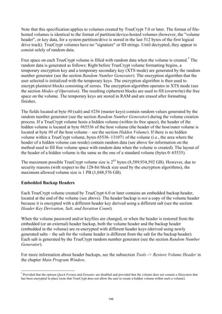 Note that this specification applies to volumes created by TrueCrypt 7.0 or later. The format of file-
hosted volumes is identical to the format of partition/device-hosted volumes (however, the "volume
header", or key data, for a system partition/drive is stored in the last 512 bytes of the first logical
drive track). TrueCrypt volumes have no "signature" or ID strings. Until decrypted, they appear to
consist solely of random data.

Free space on each TrueCrypt volume is filled with random data when the volume is created. * The
random data is generated as follows: Right before TrueCrypt volume formatting begins, a
temporary encryption key and a temporary secondary key (XTS mode) are generated by the random
number generator (see the section Random Number Generator). The encryption algorithm that the
user selected is initialized with the temporary keys. The encryption algorithm is then used to
encrypt plaintext blocks consisting of zeroes. The encryption algorithm operates in XTS mode (see
the section Modes of Operation). The resulting ciphertext blocks are used to fill (overwrite) the free
space on the volume. The temporary keys are stored in RAM and are erased after formatting
finishes.

The fields located at byte #0 (salt) and #256 (master keys) contain random values generated by the
random number generator (see the section Random Number Generator) during the volume creation
process. If a TrueCrypt volume hosts a hidden volume (within its free space), the header of the
hidden volume is located at byte #65536 of the host volume (the header of the host/outer volume is
located at byte #0 of the host volume – see the section Hidden Volume). If there is no hidden
volume within a TrueCrypt volume, bytes 65536–131071 of the volume (i.e., the area where the
header of a hidden volume can reside) contain random data (see above for information on the
method used to fill free volume space with random data when the volume is created). The layout of
the header of a hidden volume is the same as the one of a standard volume (bytes 0–65535).

The maximum possible TrueCrypt volume size is 263 bytes (8,589,934,592 GB). However, due to
security reasons (with respect to the 128-bit block size used by the encryption algorithms), the
maximum allowed volume size is 1 PB (1,048,576 GB).

Embedded Backup Headers

Each TrueCrypt volume created by TrueCrypt 6.0 or later contains an embedded backup header,
located at the end of the volume (see above). The header backup is not a copy of the volume header
because it is encrypted with a different header key derived using a different salt (see the section
Header Key Derivation, Salt, and Iteration Count).

When the volume password and/or keyfiles are changed, or when the header is restored from the
embedded (or an external) header backup, both the volume header and the backup header
(embedded in the volume) are re-encrypted with different header keys (derived using newly
generated salts – the salt for the volume header is different from the salt for the backup header).
Each salt is generated by the TrueCrypt random number generator (see the section Random Number
Generator).

For more information about header backups, see the subsection Tools -> Restore Volume Header in
the chapter Main Program Window.

*
 Provided that the options Quick Format and Dynamic are disabled and provided that the volume does not contain a filesystem that
has been encrypted in place (note that TrueCrypt does not allow the user to create a hidden volume within such a volume).




                                                               144
 