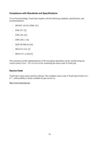 Compliance with Standards and Specifications

To our best knowledge, TrueCrypt complies with the following standards, specifications, and
recommendations:

   ·   ISO/IEC 10118-3:2004 [21]

   ·   FIPS 197 [3]

   ·   FIPS 198 [22]

   ·   FIPS 180-2 [14]

   ·   NIST SP 800-3E [24]

   ·   PKCS #5 v2.0 [7]

   ·   PKCS #11 v2.20 [23]


The correctness of the implementations of the encryption algorithms can be verified using test
vectors (select Tools > Test Vectors) or by examining the source code of TrueCrypt.


Source Code

TrueCrypt is open-source and free software. The complete source code of TrueCrypt (written in C,
C++, and assembly) is freely available for peer review at:

http://www.truecrypt.org/




                                                145
 