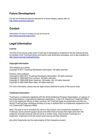 Future Development
For the list of features that are planned for a future release, please refer to:
http://www.truecrypt.org/future



Contact
Information on how to contact us can be found at:
http://www.truecrypt.org/contact



Legal Information
License

The text of the license under which TrueCrypt is distributed is contained in the file License.txt that
is included in the TrueCrypt binary and source code distribution packages, and is also available at:
http://www.truecrypt.org/legal/license


Copyright Information

This software as a whole:
Copyright © 2011 TrueCrypt Developers Association. All rights reserved.

Portions of this software:
Copyright © 2003-2011 TrueCrypt Developers Association. All rights reserved.
Copyright © 1998-2000 Paul Le Roux. All rights reserved.
Copyright © 1998-2008 Brian Gladman, Worcester, UK. All rights reserved.
Copyright © 2002-2004 Mark Adler. All rights reserved.

For more information, please see the legal notices attached to parts of the source code.


Trademark Information

TrueCrypt is a trademark registered with the World Intellectual Property Organization, an agency of
the United Nations, (international trademark registration), in the U.S. Patent and Trademark Office,
and in the trademark offices of other countries. All TrueCrypt logos are trademarks and the non-
textual TrueCrypt logo consisting primarily of a key in stylized form is a trademark registered in the
U.S. Patent and Trademark Office.

Note: The goal is not to monetize the name or the product, but to protect the reputation of
TrueCrypt, and to prevent support issues and other kinds of issues that might arise from the
existence of similar products with the same or similar name. Even though TrueCrypt is a
trademark, TrueCrypt is and will remain open-source and free software.

Any other trademarks are the sole property of their respective owners.




                                                   146
 