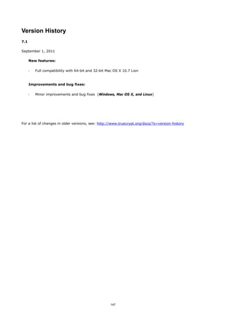 Version History
7.1

September 1, 2011

      New features:

      ·   Full compatibility with 64-bit and 32-bit Mac OS X 10.7 Lion



      Improvements and bug fixes:

      ·   Minor improvements and bug fixes (Windows, Mac OS X, and Linux)




For a list of changes in older versions, see: http://www.truecrypt.org/docs/?s=version-history




                                                     147
 