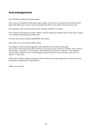 Acknowledgements

We would like to thank the following people:

Paul Le Roux for making his E4M source code available; TrueCrypt 1.0 was derived from E4M and some
parts of the E4M source code are still incorporated in the latest version of the TrueCrypt source code.

Brian Gladman, who wrote the excellent AES, Twofish, and SHA-512 routines.

Peter Gutmann for his paper on random numbers, and for creating his cryptlib, which was the source of parts
of the random number generator source code.

Wei Dai, who wrote the Serpent and RIPEMD-160 routines.

Mark Adler et al., who wrote the Inflate routine.

The designers of the encryption algorithms, hash algorithms, and the mode of operation:
Horst Feistel, Don Coppersmith, Walt Tuchmann, Lars Knudsen, Ross Anderson, Eli Biham, Bruce Schneier,
David Wagner, John Kelsey, Niels Ferguson, Doug Whiting, Chris Hall, Joan Daemen, Vincent Rijmen,
Carlisle Adams, Stafford Tavares, Phillip Rogaway, Hans Dobbertin, Antoon Bosselaers, Bart Preneel,
Paulo S. L. M. Barreto.

All the others who have made this project possible, all who have morally supported us, and all who sent us
bug reports or suggestions for improvements.


Thank you very much.




                                                    148
 
