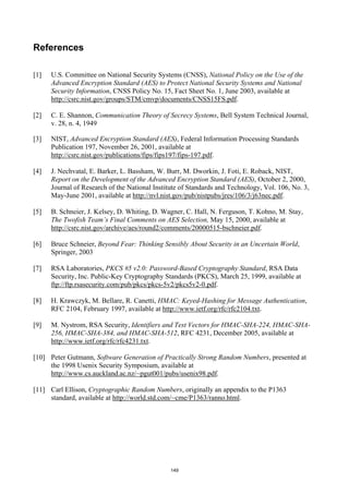 References

[1]   U.S. Committee on National Security Systems (CNSS), National Policy on the Use of the
      Advanced Encryption Standard (AES) to Protect National Security Systems and National
      Security Information, CNSS Policy No. 15, Fact Sheet No. 1, June 2003, available at
      http://csrc.nist.gov/groups/STM/cmvp/documents/CNSS15FS.pdf.

[2]   C. E. Shannon, Communication Theory of Secrecy Systems, Bell System Technical Journal,
      v. 28, n. 4, 1949

[3]   NIST, Advanced Encryption Standard (AES), Federal Information Processing Standards
      Publication 197, November 26, 2001, available at
      http://csrc.nist.gov/publications/fips/fips197/fips-197.pdf.

[4]   J. Nechvatal, E. Barker, L. Bassham, W. Burr, M. Dworkin, J. Foti, E. Roback, NIST,
      Report on the Development of the Advanced Encryption Standard (AES), October 2, 2000,
      Journal of Research of the National Institute of Standards and Technology, Vol. 106, No. 3,
      May-June 2001, available at http://nvl.nist.gov/pub/nistpubs/jres/106/3/j63nec.pdf.

[5]   B. Schneier, J. Kelsey, D. Whiting, D. Wagner, C. Hall, N. Ferguson, T. Kohno, M. Stay,
      The Twofish Team’s Final Comments on AES Selection, May 15, 2000, available at
      http://csrc.nist.gov/archive/aes/round2/comments/20000515-bschneier.pdf.

[6]   Bruce Schneier, Beyond Fear: Thinking Sensibly About Security in an Uncertain World,
      Springer, 2003

[7]   RSA Laboratories, PKCS #5 v2.0: Password-Based Cryptography Standard, RSA Data
      Security, Inc. Public-Key Cryptography Standards (PKCS), March 25, 1999, available at
      ftp://ftp.rsasecurity.com/pub/pkcs/pkcs-5v2/pkcs5v2-0.pdf.

[8]   H. Krawczyk, M. Bellare, R. Canetti, HMAC: Keyed-Hashing for Message Authentication,
      RFC 2104, February 1997, available at http://www.ietf.org/rfc/rfc2104.txt.

[9]   M. Nystrom, RSA Security, Identifiers and Test Vectors for HMAC-SHA-224, HMAC-SHA-
      256, HMAC-SHA-384, and HMAC-SHA-512, RFC 4231, December 2005, available at
      http://www.ietf.org/rfc/rfc4231.txt.

[10] Peter Gutmann, Software Generation of Practically Strong Random Numbers, presented at
     the 1998 Usenix Security Symposium, available at
     http://www.cs.auckland.ac.nz/~pgut001/pubs/usenix98.pdf.

[11] Carl Ellison, Cryptographic Random Numbers, originally an appendix to the P1363
     standard, available at http://world.std.com/~cme/P1363/ranno.html.




                                                149
 