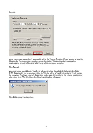 STEP 11:




Move your mouse as randomly as possible within the Volume Creation Wizard window at least for
30 seconds. The longer you move the mouse, the better. This significantly increases the
cryptographic strength of the encryption keys (which increases security).

Click Format.

Volume creation should begin. TrueCrypt will now create a file called My Volume in the folder
D:My Documents (as we specified in Step 6). This file will be a TrueCrypt container (it will contain
the encrypted TrueCrypt volume). Depending on the size of the volume, the volume creation may
take a long time. After it finishes, the following dialog box will appear:




Click OK to close the dialog box.




                                                   15
 