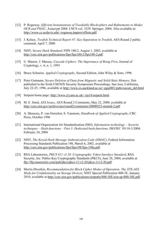 [12] P. Rogaway, Efficient Instantiations of Tweakable Blockciphers and Refinements to Modes
     OCB and PMAC, Asiacrypt 2004. LNCS vol. 3329. Springer, 2004. Also available at:
     http://www.cs.ucdavis.edu/~rogaway/papers/offsets.pdf.

[13] J. Kelsey, Twofish Technical Report #7: Key Separation in Twofish, AES Round 2 public
     comment, April 7, 2000

[14] NIST, Secure Hash Standard, FIPS 180-2, August 1, 2002, available at
     http://csrc.nist.gov/publications/fips/fips180-2/fips180-2.pdf.

[15] U. Maurer, J. Massey, Cascade Ciphers: The Importance of Being First, Journal of
     Cryptology, v. 6, n. 1, 1993

[16] Bruce Schneier, Applied Cryptography, Second Edition, John Wiley & Sons, 1996

[17] Peter Gutmann, Secure Deletion of Data from Magnetic and Solid-State Memory, first
     published in the Sixth USENIX Security Symposium Proceedings, San Jose, California,
     July 22-25, 1996, available at http://www.cs.auckland.ac.nz/~pgut001/pubs/secure_del.html

[18] Serpent home page: http://www.cl.cam.ac.uk/~rja14/serpent.html.

[19] M. E. Smid, AES Issues, AES Round 2 Comments, May 22, 2000, available at
     http://csrc.nist.gov/archive/aes/round2/comments/20000523-msmid-2.pdf.

[20] A. Menezes, P. van Oorschot, S. Vanstone, Handbook of Applied Cryptography, CRC
     Press, October 1996

[21] International Organization for Standardization (ISO), Information technology – Security
     techniques – Hash-functions – Part 3: Dedicated hash-functions, ISO/IEC 10118-3:2004,
     February 24, 2004

[22] NIST, The Keyed-Hash Message Authentication Code (HMAC), Federal Information
     Processing Standards Publication 198, March 6, 2002, available at
     http://csrc.nist.gov/publications/fips/fips198/fips-198a.pdf.

[23] RSA Laboratories, PKCS #11 v2.20: Cryptographic Token Interface Standard, RSA
     Security, Inc. Public-Key Cryptography Standards (PKCS), June 28, 2004, available at
     ftp://ftp.rsasecurity.com/pub/pkcs/pkcs-11/v2-20/pkcs-11v2-20.pdf.

[24] Morris Dworkin, Recommendation for Block Cipher Modes of Operation: The XTS-AES
     Mode for Confidentiality on Storage Devices, NIST Special Publication 800-3E, January
     2010, available at http://csrc.nist.gov/publications/nistpubs/800-38E/nist-sp-800-38E.pdf.




                                                150
 
