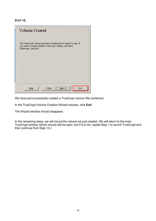 STEP 12:




We have just successfully created a TrueCrypt volume (file container).

In the TrueCrypt Volume Creation Wizard window, click Exit.

The Wizard window should disappear.


In the remaining steps, we will mount the volume we just created. We will return to the main
TrueCrypt window (which should still be open, but if it is not, repeat Step 1 to launch TrueCrypt and
then continue from Step 13.)




                                                 16
 