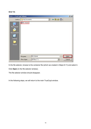 STEP 15:




In the file selector, browse to the container file (which we created in Steps 6-11) and select it.

Click Open (in the file selector window).

The file selector window should disappear.



In the following steps, we will return to the main TrueCrypt window.




                                                   19
 