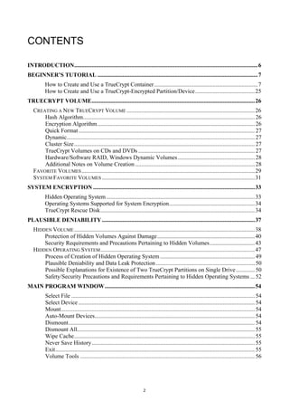 CONTENTS

INTRODUCTION.............................................................................................................................. 6
BEGINNER’S TUTORIAL .............................................................................................................. 7
          How to Create and Use a TrueCrypt Container ....................................................................... 7
          How to Create and Use a TrueCrypt-Encrypted Partition/Device ......................................... 25
TRUECRYPT VOLUME ................................................................................................................ 26
   CREATING A NEW TRUECRYPT VOLUME ........................................................................................ 26
       Hash Algorithm...................................................................................................................... 26
       Encryption Algorithm ............................................................................................................ 26
       Quick Format ......................................................................................................................... 27
       Dynamic ................................................................................................................................. 27
       Cluster Size ............................................................................................................................ 27
       TrueCrypt Volumes on CDs and DVDs ................................................................................ 27
       Hardware/Software RAID, Windows Dynamic Volumes ..................................................... 28
       Additional Notes on Volume Creation .................................................................................. 28
   FAVORITE VOLUMES ....................................................................................................................... 29
   SYSTEM FAVORITE VOLUMES ......................................................................................................... 31
SYSTEM ENCRYPTION ............................................................................................................... 33
          Hidden Operating System ...................................................................................................... 33
          Operating Systems Supported for System Encryption........................................................... 34
          TrueCrypt Rescue Disk .......................................................................................................... 34
PLAUSIBLE DENIABILITY ......................................................................................................... 37
   HIDDEN VOLUME ............................................................................................................................ 38
       Protection of Hidden Volumes Against Damage ................................................................... 40
       Security Requirements and Precautions Pertaining to Hidden Volumes ............................... 43
   HIDDEN OPERATING SYSTEM .......................................................................................................... 47
       Process of Creation of Hidden Operating System ................................................................. 49
       Plausible Deniability and Data Leak Protection .................................................................... 50
       Possible Explanations for Existence of Two TrueCrypt Partitions on Single Drive ............. 50
       Safety/Security Precautions and Requirements Pertaining to Hidden Operating Systems ... 52
MAIN PROGRAM WINDOW ....................................................................................................... 54
          Select File .............................................................................................................................. 54
          Select Device ......................................................................................................................... 54
          Mount ..................................................................................................................................... 54
          Auto-Mount Devices.............................................................................................................. 54
          Dismount ................................................................................................................................ 54
          Dismount All.......................................................................................................................... 55
          Wipe Cache ............................................................................................................................ 55
          Never Save History ................................................................................................................ 55
          Exit ......................................................................................................................................... 55
          Volume Tools ........................................................................................................................ 56




                                                                           2
 