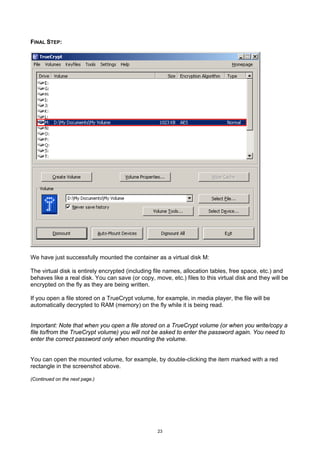 FINAL STEP:




We have just successfully mounted the container as a virtual disk M:

The virtual disk is entirely encrypted (including file names, allocation tables, free space, etc.) and
behaves like a real disk. You can save (or copy, move, etc.) files to this virtual disk and they will be
encrypted on the fly as they are being written.

If you open a file stored on a TrueCrypt volume, for example, in media player, the file will be
automatically decrypted to RAM (memory) on the fly while it is being read.


Important: Note that when you open a file stored on a TrueCrypt volume (or when you write/copy a
file to/from the TrueCrypt volume) you will not be asked to enter the password again. You need to
enter the correct password only when mounting the volume.


You can open the mounted volume, for example, by double-clicking the item marked with a red
rectangle in the screenshot above.

(Continued on the next page.)




                                                   23
 