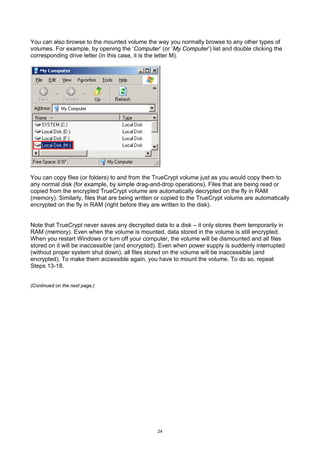 You can also browse to the mounted volume the way you normally browse to any other types of
volumes. For example, by opening the ‘Computer’ (or ‘My Computer’) list and double clicking the
corresponding drive letter (in this case, it is the letter M).




You can copy files (or folders) to and from the TrueCrypt volume just as you would copy them to
any normal disk (for example, by simple drag-and-drop operations). Files that are being read or
copied from the encrypted TrueCrypt volume are automatically decrypted on the fly in RAM
(memory). Similarly, files that are being written or copied to the TrueCrypt volume are automatically
encrypted on the fly in RAM (right before they are written to the disk).


Note that TrueCrypt never saves any decrypted data to a disk – it only stores them temporarily in
RAM (memory). Even when the volume is mounted, data stored in the volume is still encrypted.
When you restart Windows or turn off your computer, the volume will be dismounted and all files
stored on it will be inaccessible (and encrypted). Even when power supply is suddenly interrupted
(without proper system shut down), all files stored on the volume will be inaccessible (and
encrypted). To make them accessible again, you have to mount the volume. To do so, repeat
Steps 13-18.


(Continued on the next page.)




                                                 24
 