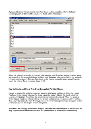 If you want to close the volume and make files stored on it inaccessible, either restart your
operating system or dismount the volume. To do so, follow these steps:




Select the volume from the list of mounted volumes in the main TrueCrypt window (marked with a
red rectangle in the screenshot above) and then click Dismount (also marked with a red rectangle
in the screenshot above). To make files stored on the volume accessible again, you will have to
mount the volume. To do so, repeat Steps 13-18.



How to Create and Use a TrueCrypt-Encrypted Partition/Device

Instead of creating file containers, you can also encrypt physical partitions or drives (i.e., create
TrueCrypt device-hosted volumes). To do so, repeat the steps 1-3 but in the step 3 select the
second or third option. Then follow the remaining instructions in the wizard. When you create a
device-hosted TrueCrypt volume within a non-system partition/drive, you can mount it by clicking
Auto-Mount Devices in the main TrueCrypt window. For information pertaining to encrypted system
partition/drives, see the chapter System Encryption.


Important: We strongly recommend that you also read the other chapters of this manual, as
they contain important information that has been omitted in this tutorial for simplicity.




                                                  25
 