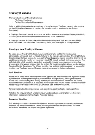 TrueCrypt Volume
There are two types of TrueCrypt volumes:
   · File-hosted (container)
   · Partition/device-hosted (non-system)

Note: In addition to creating the above types of virtual volumes, TrueCrypt can encrypt a physical
partition/drive where Windows is installed (for more information, see the chapter System
Encryption).

A TrueCrypt file-hosted volume is a normal file, which can reside on any type of storage device. It
contains (hosts) a completely independent encrypted virtual disk device.

A TrueCrypt partition is a hard disk partition encrypted using TrueCrypt. You can also encrypt
entire hard disks, USB hard disks, USB memory sticks, and other types of storage devices.


Creating a New TrueCrypt Volume

To create a new TrueCrypt file-hosted volume or to encrypt a partition/device (requires
administrator privileges), click on ‘Create Volume’ in the main program window. TrueCrypt Volume
Creation Wizard should appear. As soon as the Wizard appears, it starts collecting data that will be
used in generating the master key, secondary key (XTS mode), and salt, for the new volume. The
collected data, which should be as random as possible, include your mouse movements, key
presses, and other values obtained from the system (for more information, please see the section
Random Number Generator). The Wizard provides help and information necessary to successfully
create a new TrueCrypt volume. However, several items deserve further explanation:

Hash Algorithm

Allows you to select which hash algorithm TrueCrypt will use. The selected hash algorithm is used
by the random number generator (as a pseudorandom mixing function), which generates the
master key, secondary key (XTS mode), and salt (for more information, please see the section
Random Number Generator). It is also used in deriving the new volume header key and secondary
header key (see the section Header Key Derivation, Salt, and Iteration Count).

For information about the implemented hash algorithms, see the chapter Hash Algorithms.

Note that the output of a hash function is never used directly as an encryption key. For more
information, please refer to the chapter Technical Details.

Encryption Algorithm

This allows you to select the encryption algorithm with which your new volume will be encrypted.
Note that the encryption algorithm cannot be changed after the volume is created. For more
information, please see the chapter Encryption Algorithms.




                                                 26
 