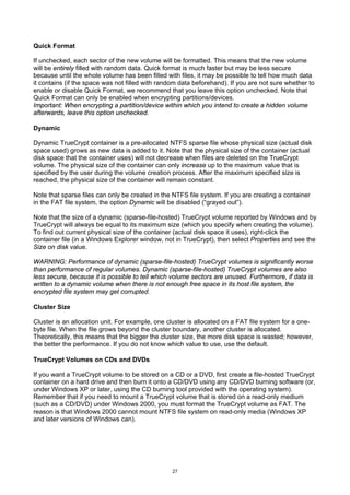 Quick Format

If unchecked, each sector of the new volume will be formatted. This means that the new volume
will be entirely filled with random data. Quick format is much faster but may be less secure
because until the whole volume has been filled with files, it may be possible to tell how much data
it contains (if the space was not filled with random data beforehand). If you are not sure whether to
enable or disable Quick Format, we recommend that you leave this option unchecked. Note that
Quick Format can only be enabled when encrypting partitions/devices.
Important: When encrypting a partition/device within which you intend to create a hidden volume
afterwards, leave this option unchecked.

Dynamic

Dynamic TrueCrypt container is a pre-allocated NTFS sparse file whose physical size (actual disk
space used) grows as new data is added to it. Note that the physical size of the container (actual
disk space that the container uses) will not decrease when files are deleted on the TrueCrypt
volume. The physical size of the container can only increase up to the maximum value that is
specified by the user during the volume creation process. After the maximum specified size is
reached, the physical size of the container will remain constant.

Note that sparse files can only be created in the NTFS file system. If you are creating a container
in the FAT file system, the option Dynamic will be disabled (“grayed out”).

Note that the size of a dynamic (sparse-file-hosted) TrueCrypt volume reported by Windows and by
TrueCrypt will always be equal to its maximum size (which you specify when creating the volume).
To find out current physical size of the container (actual disk space it uses), right-click the
container file (in a Windows Explorer window, not in TrueCrypt), then select Properties and see the
Size on disk value.

WARNING: Performance of dynamic (sparse-file-hosted) TrueCrypt volumes is significantly worse
than performance of regular volumes. Dynamic (sparse-file-hosted) TrueCrypt volumes are also
less secure, because it is possible to tell which volume sectors are unused. Furthermore, if data is
written to a dynamic volume when there is not enough free space in its host file system, the
encrypted file system may get corrupted.

Cluster Size

Cluster is an allocation unit. For example, one cluster is allocated on a FAT file system for a one-
byte file. When the file grows beyond the cluster boundary, another cluster is allocated.
Theoretically, this means that the bigger the cluster size, the more disk space is wasted; however,
the better the performance. If you do not know which value to use, use the default.

TrueCrypt Volumes on CDs and DVDs

If you want a TrueCrypt volume to be stored on a CD or a DVD, first create a file-hosted TrueCrypt
container on a hard drive and then burn it onto a CD/DVD using any CD/DVD burning software (or,
under Windows XP or later, using the CD burning tool provided with the operating system).
Remember that if you need to mount a TrueCrypt volume that is stored on a read-only medium
(such as a CD/DVD) under Windows 2000, you must format the TrueCrypt volume as FAT. The
reason is that Windows 2000 cannot mount NTFS file system on read-only media (Windows XP
and later versions of Windows can).




                                                 27
 