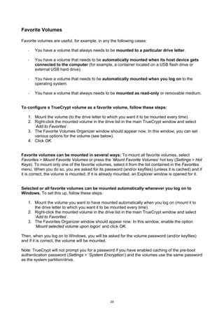 Favorite Volumes

Favorite volumes are useful, for example, in any the following cases:

   ·   You have a volume that always needs to be mounted to a particular drive letter.

   ·   You have a volume that needs to be automatically mounted when its host device gets
       connected to the computer (for example, a container located on a USB flash drive or
       external USB hard drive).

   ·   You have a volume that needs to be automatically mounted when you log on to the
       operating system.

   ·   You have a volume that always needs to be mounted as read-only or removable medium.


To configure a TrueCrypt volume as a favorite volume, follow these steps:

   1. Mount the volume (to the drive letter to which you want it to be mounted every time).
   2. Right-click the mounted volume in the drive list in the main TrueCrypt window and select
      ‘Add to Favorites’.
   3. The Favorite Volumes Organizer window should appear now. In this window, you can set
      various options for the volume (see below).
   4. Click OK.


Favorite volumes can be mounted in several ways: To mount all favorite volumes, select
Favorites > Mount Favorite Volumes or press the ‘Mount Favorite Volumes’ hot key (Settings > Hot
Keys). To mount only one of the favorite volumes, select it from the list contained in the Favorites
menu. When you do so, you are asked for its password (and/or keyfiles) (unless it is cached) and if
it is correct, the volume is mounted. If it is already mounted, an Explorer window is opened for it.


Selected or all favorite volumes can be mounted automatically whenever you log on to
Windows. To set this up, follow these steps:

   1. Mount the volume you want to have mounted automatically when you log on (mount it to
      the drive letter to which you want it to be mounted every time).
   2. Right-click the mounted volume in the drive list in the main TrueCrypt window and select
      ‘Add to Favorites’.
   3. The Favorites Organizer window should appear now. In this window, enable the option
      ‘Mount selected volume upon logon’ and click OK.

Then, when you log on to Windows, you will be asked for the volume password (and/or keyfiles)
and if it is correct, the volume will be mounted.

Note: TrueCrypt will not prompt you for a password if you have enabled caching of the pre-boot
authentication password (Settings > ‘System Encryption’) and the volumes use the same password
as the system partition/drive.




                                                 29
 