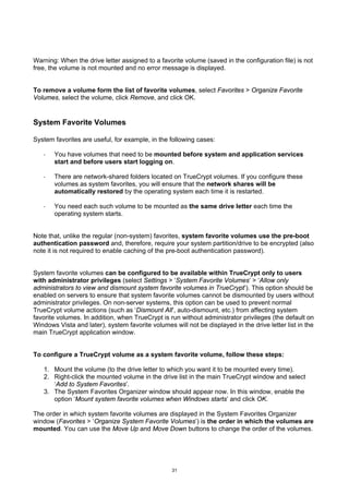 Warning: When the drive letter assigned to a favorite volume (saved in the configuration file) is not
free, the volume is not mounted and no error message is displayed.


To remove a volume form the list of favorite volumes, select Favorites > Organize Favorite
Volumes, select the volume, click Remove, and click OK.


System Favorite Volumes

System favorites are useful, for example, in the following cases:

   ·   You have volumes that need to be mounted before system and application services
       start and before users start logging on.

   ·   There are network-shared folders located on TrueCrypt volumes. If you configure these
       volumes as system favorites, you will ensure that the network shares will be
       automatically restored by the operating system each time it is restarted.

   ·   You need each such volume to be mounted as the same drive letter each time the
       operating system starts.


Note that, unlike the regular (non-system) favorites, system favorite volumes use the pre-boot
authentication password and, therefore, require your system partition/drive to be encrypted (also
note it is not required to enable caching of the pre-boot authentication password).


System favorite volumes can be configured to be available within TrueCrypt only to users
with administrator privileges (select Settings > ‘System Favorite Volumes’ > ‘Allow only
administrators to view and dismount system favorite volumes in TrueCrypt’). This option should be
enabled on servers to ensure that system favorite volumes cannot be dismounted by users without
administrator privileges. On non-server systems, this option can be used to prevent normal
TrueCrypt volume actions (such as ‘Dismount All’, auto-dismount, etc.) from affecting system
favorite volumes. In addition, when TrueCrypt is run without administrator privileges (the default on
Windows Vista and later), system favorite volumes will not be displayed in the drive letter list in the
main TrueCrypt application window.


To configure a TrueCrypt volume as a system favorite volume, follow these steps:

   1. Mount the volume (to the drive letter to which you want it to be mounted every time).
   2. Right-click the mounted volume in the drive list in the main TrueCrypt window and select
      ‘Add to System Favorites’.
   3. The System Favorites Organizer window should appear now. In this window, enable the
      option ‘Mount system favorite volumes when Windows starts’ and click OK.

The order in which system favorite volumes are displayed in the System Favorites Organizer
window (Favorites > ‘Organize System Favorite Volumes’) is the order in which the volumes are
mounted. You can use the Move Up and Move Down buttons to change the order of the volumes.




                                                  31
 