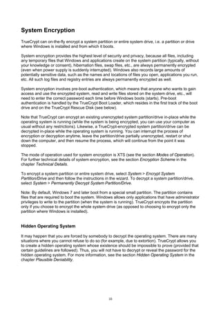 System Encryption
TrueCrypt can on-the-fly encrypt a system partition or entire system drive, i.e. a partition or drive
where Windows is installed and from which it boots.

System encryption provides the highest level of security and privacy, because all files, including
any temporary files that Windows and applications create on the system partition (typically, without
your knowledge or consent), hibernation files, swap files, etc., are always permanently encrypted
(even when power supply is suddenly interrupted). Windows also records large amounts of
potentially sensitive data, such as the names and locations of files you open, applications you run,
etc. All such log files and registry entries are always permanently encrypted as well.

System encryption involves pre-boot authentication, which means that anyone who wants to gain
access and use the encrypted system, read and write files stored on the system drive, etc., will
need to enter the correct password each time before Windows boots (starts). Pre-boot
authentication is handled by the TrueCrypt Boot Loader, which resides in the first track of the boot
drive and on the TrueCrypt Rescue Disk (see below).

Note that TrueCrypt can encrypt an existing unencrypted system partition/drive in-place while the
operating system is running (while the system is being encrypted, you can use your computer as
usual without any restrictions). Likewise, a TrueCrypt-encrypted system partition/drive can be
decrypted in-place while the operating system is running. You can interrupt the process of
encryption or decryption anytime, leave the partition/drive partially unencrypted, restart or shut
down the computer, and then resume the process, which will continue from the point it was
stopped.

The mode of operation used for system encryption is XTS (see the section Modes of Operation).
For further technical details of system encryption, see the section Encryption Scheme in the
chapter Technical Details.

To encrypt a system partition or entire system drive, select System > Encrypt System
Partition/Drive and then follow the instructions in the wizard. To decrypt a system partition/drive,
select System > Permanently Decrypt System Partition/Drive.

Note: By default, Windows 7 and later boot from a special small partition. The partition contains
files that are required to boot the system. Windows allows only applications that have administrator
privileges to write to the partition (when the system is running). TrueCrypt encrypts the partition
only if you choose to encrypt the whole system drive (as opposed to choosing to encrypt only the
partition where Windows is installed).


Hidden Operating System

It may happen that you are forced by somebody to decrypt the operating system. There are many
situations where you cannot refuse to do so (for example, due to extortion). TrueCrypt allows you
to create a hidden operating system whose existence should be impossible to prove (provided that
certain guidelines are followed). Thus, you will not have to decrypt or reveal the password for the
hidden operating system. For more information, see the section Hidden Operating System in the
chapter Plausible Deniability.




                                                   33
 