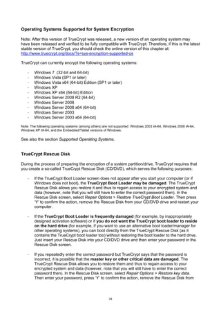 Operating Systems Supported for System Encryption

Note: After this version of TrueCrypt was released, a new version of an operating system may
have been released and verified to be fully compatible with TrueCrypt. Therefore, if this is the latest
stable version of TrueCrypt, you should check the online version of this chapter at:
http://www.truecrypt.org/docs/?s=sys-encryption-supported-os

TrueCrypt can currently encrypt the following operating systems:

    ·   Windows 7 (32-bit and 64-bit)
    ·   Windows Vista (SP1 or later)
    ·   Windows Vista x64 (64-bit) Edition (SP1 or later)
    ·   Windows XP
    ·   Windows XP x64 (64-bit) Edition
    ·   Windows Server 2008 R2 (64-bit)
    ·   Windows Server 2008
    ·   Windows Server 2008 x64 (64-bit)
    ·   Windows Server 2003
    ·   Windows Server 2003 x64 (64-bit)

Note: The following operating systems (among others) are not supported: Windows 2003 IA-64, Windows 2008 IA-64,
Windows XP IA-64, and the Embedded/Tablet versions of Windows.

See also the section Supported Operating Systems.


TrueCrypt Rescue Disk

During the process of preparing the encryption of a system partition/drive, TrueCrypt requires that
you create a so-called TrueCrypt Rescue Disk (CD/DVD), which serves the following purposes:

    ·   If the TrueCrypt Boot Loader screen does not appear after you start your computer (or if
        Windows does not boot), the TrueCrypt Boot Loader may be damaged. The TrueCrypt
        Rescue Disk allows you restore it and thus to regain access to your encrypted system and
        data (however, note that you will still have to enter the correct password then). In the
        Rescue Disk screen, select Repair Options > Restore TrueCrypt Boot Loader. Then press
        ‘Y’ to confirm the action, remove the Rescue Disk from your CD/DVD drive and restart your
        computer.

    ·   If the TrueCrypt Boot Loader is frequently damaged (for example, by inappropriately
        designed activation software) or if you do not want the TrueCrypt boot loader to reside
        on the hard drive (for example, if you want to use an alternative boot loader/manager for
        other operating systems), you can boot directly from the TrueCrypt Rescue Disk (as it
        contains the TrueCrypt boot loader too) without restoring the boot loader to the hard drive.
        Just insert your Rescue Disk into your CD/DVD drive and then enter your password in the
        Rescue Disk screen.

    ·   If you repeatedly enter the correct password but TrueCrypt says that the password is
        incorrect, it is possible that the master key or other critical data are damaged. The
        TrueCrypt Rescue Disk allows you to restore them and thus to regain access to your
        encrypted system and data (however, note that you will still have to enter the correct
        password then). In the Rescue Disk screen, select Repair Options > Restore key data.
        Then enter your password, press ‘Y’ to confirm the action, remove the Rescue Disk from




                                                        34
 