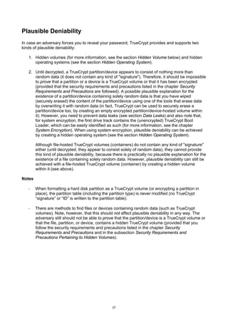Plausible Deniability
In case an adversary forces you to reveal your password, TrueCrypt provides and supports two
kinds of plausible deniability:

   1. Hidden volumes (for more information, see the section Hidden Volume below) and hidden
      operating systems (see the section Hidden Operating System).

   2. Until decrypted, a TrueCrypt partition/device appears to consist of nothing more than
      random data (it does not contain any kind of "signature"). Therefore, it should be impossible
      to prove that a partition or a device is a TrueCrypt volume or that it has been encrypted
      (provided that the security requirements and precautions listed in the chapter Security
      Requirements and Precautions are followed). A possible plausible explanation for the
      existence of a partition/device containing solely random data is that you have wiped
      (securely erased) the content of the partition/device using one of the tools that erase data
      by overwriting it with random data (in fact, TrueCrypt can be used to securely erase a
      partition/device too, by creating an empty encrypted partition/device-hosted volume within
      it). However, you need to prevent data leaks (see section Data Leaks) and also note that,
      for system encryption, the first drive track contains the (unencrypted) TrueCrypt Boot
      Loader, which can be easily identified as such (for more information, see the chapter
      System Encryption). When using system encryption, plausible deniability can be achieved
      by creating a hidden operating system (see the section Hidden Operating System).

        Although file-hosted TrueCrypt volumes (containers) do not contain any kind of "signature"
        either (until decrypted, they appear to consist solely of random data), they cannot provide
        this kind of plausible deniability, because there is practically no plausible explanation for the
        existence of a file containing solely random data. However, plausible deniability can still be
        achieved with a file-hosted TrueCrypt volume (container) by creating a hidden volume
        within it (see above).

Notes

   ·    When formatting a hard disk partition as a TrueCrypt volume (or encrypting a partition in
        place), the partition table (including the partition type) is never modified (no TrueCrypt
        “signature” or “ID” is written to the partition table).

   ·    There are methods to find files or devices containing random data (such as TrueCrypt
        volumes). Note, however, that this should not affect plausible deniability in any way. The
        adversary still should not be able to prove that the partition/device is a TrueCrypt volume or
        that the file, partition, or device, contains a hidden TrueCrypt volume (provided that you
        follow the security requirements and precautions listed in the chapter Security
        Requirements and Precautions and in the subsection Security Requirements and
        Precautions Pertaining to Hidden Volumes).




                                                   37
 