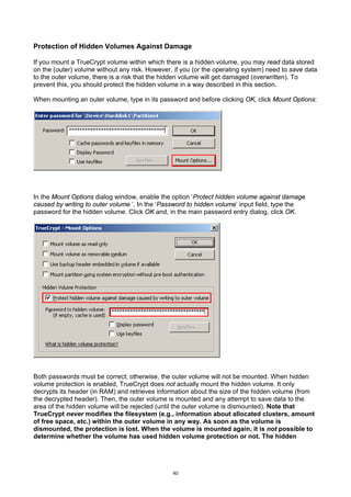 Protection of Hidden Volumes Against Damage

If you mount a TrueCrypt volume within which there is a hidden volume, you may read data stored
on the (outer) volume without any risk. However, if you (or the operating system) need to save data
to the outer volume, there is a risk that the hidden volume will get damaged (overwritten). To
prevent this, you should protect the hidden volume in a way described in this section.

When mounting an outer volume, type in its password and before clicking OK, click Mount Options:




In the Mount Options dialog window, enable the option ‘Protect hidden volume against damage
caused by writing to outer volume ‘. In the ‘Password to hidden volume’ input field, type the
password for the hidden volume. Click OK and, in the main password entry dialog, click OK.




Both passwords must be correct; otherwise, the outer volume will not be mounted. When hidden
volume protection is enabled, TrueCrypt does not actually mount the hidden volume. It only
decrypts its header (in RAM) and retrieves information about the size of the hidden volume (from
the decrypted header). Then, the outer volume is mounted and any attempt to save data to the
area of the hidden volume will be rejected (until the outer volume is dismounted). Note that
TrueCrypt never modifies the filesystem (e.g., information about allocated clusters, amount
of free space, etc.) within the outer volume in any way. As soon as the volume is
dismounted, the protection is lost. When the volume is mounted again, it is not possible to
determine whether the volume has used hidden volume protection or not. The hidden




                                                40
 