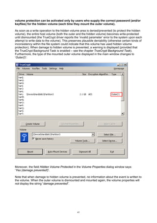 volume protection can be activated only by users who supply the correct password (and/or
keyfiles) for the hidden volume (each time they mount the outer volume).

As soon as a write operation to the hidden volume area is denied/prevented (to protect the hidden
volume), the entire host volume (both the outer and the hidden volume) becomes write-protected
until dismounted (the TrueCrypt driver reports the ‘invalid parameter’ error to the system upon each
attempt to write data to the volume). This preserves plausible deniability (otherwise certain kinds of
inconsistency within the file system could indicate that this volume has used hidden volume
protection). When damage to hidden volume is prevented, a warning is displayed (provided that
the TrueCrypt Background Task is enabled – see the chapter TrueCrypt Background Task).
Furthermore, the type of the mounted outer volume displayed in the main window changes to
‘Outer(!)’:




Moreover, the field Hidden Volume Protected in the Volume Properties dialog window says:
‘Yes (damage prevented!)’.

Note that when damage to hidden volume is prevented, no information about the event is written to
the volume. When the outer volume is dismounted and mounted again, the volume properties will
not display the string “damage prevented”.




                                                  41
 