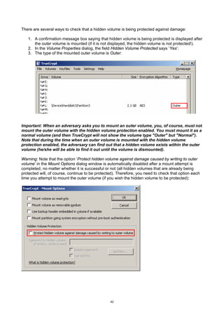 There are several ways to check that a hidden volume is being protected against damage:

   1. A confirmation message box saying that hidden volume is being protected is displayed after
      the outer volume is mounted (if it is not displayed, the hidden volume is not protected!).
   2. In the Volume Properties dialog, the field Hidden Volume Protected says ‘Yes’:
   3. The type of the mounted outer volume is Outer:




Important: When an adversary asks you to mount an outer volume, you, of course, must not
mount the outer volume with the hidden volume protection enabled. You must mount it as a
normal volume (and then TrueCrypt will not show the volume type "Outer" but "Normal").
Note that during the time when an outer volume is mounted with the hidden volume
protection enabled, the adversary can find out that a hidden volume exists within the outer
volume (he/she will be able to find it out until the volume is dismounted).

Warning: Note that the option ‘Protect hidden volume against damage caused by writing to outer
volume’ in the Mount Options dialog window is automatically disabled after a mount attempt is
completed, no matter whether it is successful or not (all hidden volumes that are already being
protected will, of course, continue to be protected). Therefore, you need to check that option each
time you attempt to mount the outer volume (if you wish the hidden volume to be protected):




                                                 42
 