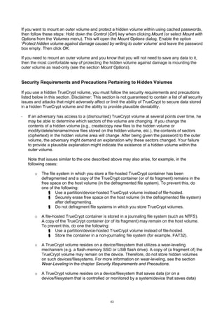 If you want to mount an outer volume and protect a hidden volume within using cached passwords,
then follow these steps: Hold down the Control (Ctrl) key when clicking Mount (or select Mount with
Options from the Volumes menu). This will open the Mount Options dialog. Enable the option
‘Protect hidden volume against damage caused by writing to outer volume’ and leave the password
box empty. Then click OK.

If you need to mount an outer volume and you know that you will not need to save any data to it,
then the most comfortable way of protecting the hidden volume against damage is mounting the
outer volume as read-only (see the section Mount Options).


Security Requirements and Precautions Pertaining to Hidden Volumes

If you use a hidden TrueCrypt volume, you must follow the security requirements and precautions
listed below in this section. Disclaimer: This section is not guaranteed to contain a list of all security
issues and attacks that might adversely affect or limit the ability of TrueCrypt to secure data stored
in a hidden TrueCrypt volume and the ability to provide plausible deniability.

·   If an adversary has access to a (dismounted) TrueCrypt volume at several points over time, he
    may be able to determine which sectors of the volume are changing. If you change the
    contents of a hidden volume (e.g., create/copy new files to the hidden volume or
    modify/delete/rename/move files stored on the hidden volume, etc.), the contents of sectors
    (ciphertext) in the hidden volume area will change. After being given the password to the outer
    volume, the adversary might demand an explanation why these sectors changed. Your failure
    to provide a plausible explanation might indicate the existence of a hidden volume within the
    outer volume.

    Note that issues similar to the one described above may also arise, for example, in the
    following cases:

       o   The file system in which you store a file-hosted TrueCrypt container has been
           defragmented and a copy of the TrueCrypt container (or of its fragment) remains in the
           free space on the host volume (in the defragmented file system). To prevent this, do
           one of the following:
               § Use a partition/device-hosted TrueCrypt volume instead of file-hosted.
               § Securely erase free space on the host volume (in the defragmented file system)
                   after defragmenting.
               § Do not defragment file systems in which you store TrueCrypt volumes.

       o   A file-hosted TrueCrypt container is stored in a journaling file system (such as NTFS).
           A copy of the TrueCrypt container (or of its fragment) may remain on the host volume.
           To prevent this, do one the following:
                § Use a partition/device-hosted TrueCrypt volume instead of file-hosted.
                § Store the container in a non-journaling file system (for example, FAT32).

       o   A TrueCrypt volume resides on a device/filesystem that utilizes a wear-leveling
           mechanism (e.g. a flash-memory SSD or USB flash drive). A copy of (a fragment of) the
           TrueCrypt volume may remain on the device. Therefore, do not store hidden volumes
           on such devices/filesystems. For more information on wear-leveling, see the section
           Wear-Leveling in the chapter Security Requirements and Precautions.

       o   A TrueCrypt volume resides on a device/filesystem that saves data (or on a
           device/filesystem that is controlled or monitored by a system/device that saves data)




                                                    43
 