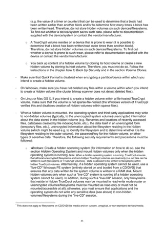 (e.g. the value of a timer or counter) that can be used to determine that a block had
               been written earlier than another block and/or to determine how many times a block has
               been written/read. Therefore, do not store hidden volumes on such devices/filesystems.
               To find out whether a device/system saves such data, please refer to documentation
               supplied with the device/system or contact the vendor/manufacturer.

           o   A TrueCrypt volume resides on a device that is prone to wear (it is possible to
               determine that a block has been written/read more times than another block).
               Therefore, do not store hidden volumes on such devices/filesystems. To find out
               whether a device is prone to such wear, please refer to documentation supplied with the
               device or contact the vendor/manufacturer.

           o   You back up content of a hidden volume by cloning its host volume or create a new
               hidden volume by cloning its host volume. Therefore, you must not do so. Follow the
               instructions in the chapter How to Back Up Securely and in the section Volume Clones.

·      Make sure that Quick Format is disabled when encrypting a partition/device within which you
       intend to create a hidden volume.

·      On Windows, make sure you have not deleted any files within a volume within which you intend
       to create a hidden volume (the cluster bitmap scanner does not detect deleted files).

·      On Linux or Mac OS X, if you intend to create a hidden volume within a file-hosted TrueCrypt
       volume, make sure that the volume is not sparse-file-hosted (the Windows version of TrueCrypt
       verifies this and disallows creation of hidden volumes within sparse files).

·      When a hidden volume is mounted, the operating system and third-party applications may write
       to non-hidden volumes (typically, to the unencrypted system volume) unencrypted information
       about the data stored in the hidden volume (e.g. filenames and locations of recently accessed
       files, databases created by file indexing tools, etc.), the data itself in an unencrypted form
       (temporary files, etc.), unencrypted information about the filesystem residing in the hidden
       volume (which might be used e.g. to identify the filesystem and to determine whether it is the
       filesystem residing in the outer volume), the password/key for the hidden volume, or other
       types of sensitive data. Therefore, the following security requirements and precautions must be
       followed:

           o   Windows: Create a hidden operating system (for information on how to do so, see the
               section Hidden Operating System) and mount hidden volumes only when the hidden
               operating system is running. Note: When a hidden operating system is running, TrueCrypt ensures
               that all local unencrypted filesystems and non-hidden TrueCrypt volumes are read-only (i.e. no files can be
               written to such filesystems or TrueCrypt volumes). * Data is allowed to be written to filesystems within
               hidden TrueCrypt volumes. Alternatively, if a hidden operating system cannot be used, use a
               "live-CD" Windows PE system (entirely stored on and booted from a CD/DVD) that
               ensures that any data written to the system volume is written to a RAM disk. Mount
               hidden volumes only when such a "live-CD" system is running (if a hidden operating
               system cannot be used). In addition, during such a "live-CD" session, only filesystems
               that reside in hidden TrueCrypt volumes may be mounted in read-write mode (outer or
               unencrypted volumes/filesystems must be mounted as read-only or must not be
               mounted/accessible at all); otherwise, you must ensure that applications and the
               operating system do not write any sensitive data (see above) to non-hidden
               volumes/filesystems during the "live-CD" session.

*
    This does not apply to filesystems on CD/DVD-like media and on custom, untypical, or non-standard devices/media.




                                                            44
 
