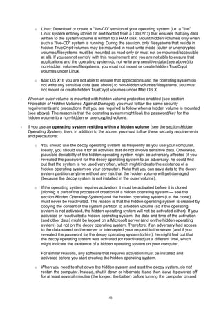 o   Linux: Download or create a "live-CD" version of your operating system (i.e. a "live"
           Linux system entirely stored on and booted from a CD/DVD) that ensures that any data
           written to the system volume is written to a RAM disk. Mount hidden volumes only when
           such a "live-CD" system is running. During the session, only filesystems that reside in
           hidden TrueCrypt volumes may be mounted in read-write mode (outer or unencrypted
           volumes/filesystems must be mounted as read-only or must not be mounted/accessible
           at all). If you cannot comply with this requirement and you are not able to ensure that
           applications and the operating system do not write any sensitive data (see above) to
           non-hidden volumes/filesystems, you must not mount or create hidden TrueCrypt
           volumes under Linux.

       o   Mac OS X: If you are not able to ensure that applications and the operating system do
           not write any sensitive data (see above) to non-hidden volumes/filesystems, you must
           not mount or create hidden TrueCrypt volumes under Mac OS X.

·   When an outer volume is mounted with hidden volume protection enabled (see section
    Protection of Hidden Volumes Against Damage), you must follow the same security
    requirements and precautions that you are required to follow when a hidden volume is mounted
    (see above). The reason is that the operating system might leak the password/key for the
    hidden volume to a non-hidden or unencrypted volume.

·   If you use an operating system residing within a hidden volume (see the section Hidden
    Operating System), then, in addition to the above, you must follow these security requirements
    and precautions:

       o   You should use the decoy operating system as frequently as you use your computer.
           Ideally, you should use it for all activities that do not involve sensitive data. Otherwise,
           plausible deniability of the hidden operating system might be adversely affected (if you
           revealed the password for the decoy operating system to an adversary, he could find
           out that the system is not used very often, which might indicate the existence of a
           hidden operating system on your computer). Note that you can save data to the decoy
           system partition anytime without any risk that the hidden volume will get damaged
           (because the decoy system is not installed in the outer volume).

       o   If the operating system requires activation, it must be activated before it is cloned
           (cloning is part of the process of creation of a hidden operating system — see the
           section Hidden Operating System) and the hidden operating system (i.e. the clone)
           must never be reactivated. The reason is that the hidden operating system is created by
           copying the content of the system partition to a hidden volume (so if the operating
           system is not activated, the hidden operating system will not be activated either). If you
           activated or reactivated a hidden operating system, the date and time of the activation
           (and other data) might be logged on a Microsoft server (and on the hidden operating
           system) but not on the decoy operating system. Therefore, if an adversary had access
           to the data stored on the server or intercepted your request to the server (and if you
           revealed the password for the decoy operating system to him), he might find out that
           the decoy operating system was activated (or reactivated) at a different time, which
           might indicate the existence of a hidden operating system on your computer.

           For similar reasons, any software that requires activation must be installed and
           activated before you start creating the hidden operating system.

       o   When you need to shut down the hidden system and start the decoy system, do not
           restart the computer. Instead, shut it down or hibernate it and then leave it powered off
           for at least several minutes (the longer, the better) before turning the computer on and




                                                   45
 