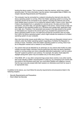 booting the decoy system. This is required to clear the memory, which may contain
           sensitive data. For more information, see the section Unencrypted Data in RAM in the
           chapter Security Requirements and Precautions.

       o   The computer may be connected to a network (including the internet) only when the
           decoy operating system is running. When the hidden operating system is running, the
           computer should not be connected to any network, including the internet (one of the
           most reliable ways to ensure it is to unplug the network cable, if there is one). Note that
           if data is downloaded from or uploaded to a remote server, the date and time of the
           connection, and other data, are typically logged on the server. Various kinds of data are
           also logged on the operating system (e.g. Windows auto-update data, application logs,
           error logs, etc.) Therefore, if an adversary had access to the data stored on the server
           or intercepted your request to the server (and if you revealed the password for the
           decoy operating system to him), he might find out that the connection was not made
           from within the decoy operating system, which might indicate the existence of a hidden
           operating system on your computer.

           Also note that similar issues would affect you if there were any filesystem shared over a
           network under the hidden operating system (regardless of whether the filesystem is
           remote or local). Therefore, when the hidden operating system is running, there must
           be no filesystem shared over a network (in any direction).

       o   Any actions that can be detected by an adversary (or any actions that modify any data
           outside mounted hidden volumes) must be performed only when the decoy operating
           system is running (unless you have a plausible alternative explanation, such as using a
           "live-CD" system to perform such actions). For example, the option 'Auto-adjust for
           daylight saving time' option may be enabled only on the decoy system.

       o   If the BIOS, EFI, or any other component logs power-down events or any other events
           that could indicate a hidden volume/system is used (e.g. by comparing such events with
           the events in the Windows event log), you must either disable such logging or ensure
           that the log is securely erased after each session (or otherwise avoid such an issue in
           an appropriate way).


In addition to the above, you must follow the security requirements and precautions listed in the
following chapters:

·   Security Requirements and Precautions
·   How to Back Up Securely




                                                  46
 