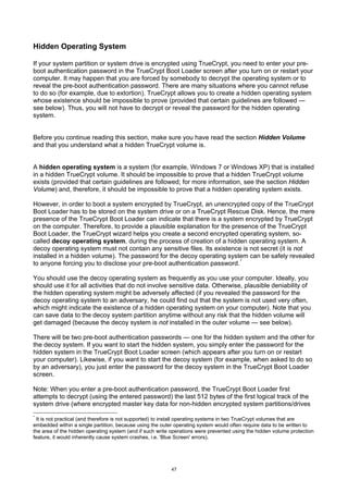 Hidden Operating System

If your system partition or system drive is encrypted using TrueCrypt, you need to enter your pre-
boot authentication password in the TrueCrypt Boot Loader screen after you turn on or restart your
computer. It may happen that you are forced by somebody to decrypt the operating system or to
reveal the pre-boot authentication password. There are many situations where you cannot refuse
to do so (for example, due to extortion). TrueCrypt allows you to create a hidden operating system
whose existence should be impossible to prove (provided that certain guidelines are followed —
see below). Thus, you will not have to decrypt or reveal the password for the hidden operating
system.


Before you continue reading this section, make sure you have read the section Hidden Volume
and that you understand what a hidden TrueCrypt volume is.


A hidden operating system is a system (for example, Windows 7 or Windows XP) that is installed
in a hidden TrueCrypt volume. It should be impossible to prove that a hidden TrueCrypt volume
exists (provided that certain guidelines are followed; for more information, see the section Hidden
Volume) and, therefore, it should be impossible to prove that a hidden operating system exists.

However, in order to boot a system encrypted by TrueCrypt, an unencrypted copy of the TrueCrypt
Boot Loader has to be stored on the system drive or on a TrueCrypt Rescue Disk. Hence, the mere
presence of the TrueCrypt Boot Loader can indicate that there is a system encrypted by TrueCrypt
on the computer. Therefore, to provide a plausible explanation for the presence of the TrueCrypt
Boot Loader, the TrueCrypt wizard helps you create a second encrypted operating system, so-
called decoy operating system, during the process of creation of a hidden operating system. A
decoy operating system must not contain any sensitive files. Its existence is not secret (it is not
installed in a hidden volume). The password for the decoy operating system can be safely revealed
to anyone forcing you to disclose your pre-boot authentication password. *

You should use the decoy operating system as frequently as you use your computer. Ideally, you
should use it for all activities that do not involve sensitive data. Otherwise, plausible deniability of
the hidden operating system might be adversely affected (if you revealed the password for the
decoy operating system to an adversary, he could find out that the system is not used very often,
which might indicate the existence of a hidden operating system on your computer). Note that you
can save data to the decoy system partition anytime without any risk that the hidden volume will
get damaged (because the decoy system is not installed in the outer volume — see below).

There will be two pre-boot authentication passwords — one for the hidden system and the other for
the decoy system. If you want to start the hidden system, you simply enter the password for the
hidden system in the TrueCrypt Boot Loader screen (which appears after you turn on or restart
your computer). Likewise, if you want to start the decoy system (for example, when asked to do so
by an adversary), you just enter the password for the decoy system in the TrueCrypt Boot Loader
screen.

Note: When you enter a pre-boot authentication password, the TrueCrypt Boot Loader first
attempts to decrypt (using the entered password) the last 512 bytes of the first logical track of the
system drive (where encrypted master key data for non-hidden encrypted system partitions/drives
*
 It is not practical (and therefore is not supported) to install operating systems in two TrueCrypt volumes that are
embedded within a single partition, because using the outer operating system would often require data to be written to
the area of the hidden operating system (and if such write operations were prevented using the hidden volume protection
feature, it would inherently cause system crashes, i.e. 'Blue Screen' errors).




                                                          47
 