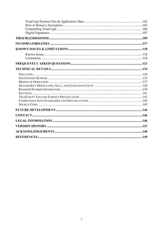 TrueCrypt System Files & Application Data ....................................................................... 103
          How to Remove Encryption................................................................................................. 105
          Uninstalling TrueCrypt ........................................................................................................ 106
          Digital Signatures................................................................................................................. 107
TROUBLESHOOTING ................................................................................................................ 109
INCOMPATIBILITIES ................................................................................................................ 117
KNOWN ISSUES & LIMITATIONS .......................................................................................... 118
          Known Issues ....................................................................................................................... 118
          Limitations ........................................................................................................................... 118
FREQUENTLY ASKED QUESTIONS ....................................................................................... 121
TECHNICAL DETAILS ............................................................................................................... 134
   NOTATION ..................................................................................................................................... 134
   ENCRYPTION SCHEME ................................................................................................................... 135
   MODES OF OPERATION .................................................................................................................. 137
   HEADER KEY DERIVATION, SALT, AND ITERATION COUNT .......................................................... 138
   RANDOM NUMBER GENERATOR ................................................................................................... 139
   KEYFILES ...................................................................................................................................... 141
   TRUECRYPT VOLUME FORMAT SPECIFICATION ............................................................................ 143
   COMPLIANCE WITH STANDARDS AND SPECIFICATIONS ................................................................. 145
   SOURCE CODE ............................................................................................................................... 145
FUTURE DEVELOPMENT ......................................................................................................... 146
CONTACT...................................................................................................................................... 146
LEGAL INFORMATION ............................................................................................................. 146
VERSION HISTORY .................................................................................................................... 147
ACKNOWLEDGEMENTS........................................................................................................... 148
REFERENCES ............................................................................................................................... 149




                                                                          5
 