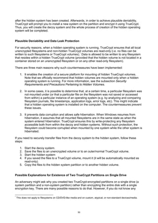 after the hidden system has been created. Afterwards, in order to achieve plausible deniability,
TrueCrypt will prompt you to install a new system on the partition and encrypt it using TrueCrypt.
Thus, you will create the decoy system and the whole process of creation of the hidden operating
system will be completed.


Plausible Deniability and Data Leak Protection

For security reasons, when a hidden operating system is running, TrueCrypt ensures that all local
unencrypted filesystems and non-hidden TrueCrypt volumes are read-only (i.e. no files can be
written to such filesystems or TrueCrypt volumes). * Data is allowed to be written to any filesystem
that resides within a hidden TrueCrypt volume (provided that the hidden volume is not located in a
container stored on an unencrypted filesystem or on any other read-only filesystem).

There are three main reasons why such countermeasures have been implemented:

       1. It enables the creation of a secure platform for mounting of hidden TrueCrypt volumes.
          Note that we officially recommend that hidden volumes are mounted only when a hidden
          operating system is running. For more information, see the subsection Security
          Requirements and Precautions Pertaining to Hidden Volumes.

       2. In some cases, it is possible to determine that, at a certain time, a particular filesystem was
          not mounted under (or that a particular file on the filesystem was not saved or accessed
          from within) a particular instance of an operating system (e.g. by analyzing and comparing
          filesystem journals, file timestamps, application logs, error logs, etc). This might indicate
          that a hidden operating system is installed on the computer. The countermeasures prevent
          these issues.

       3. It prevents data corruption and allows safe hibernation. When Windows resumes from
          hibernation, it assumes that all mounted filesystems are in the same state as when the
          system entered hibernation. TrueCrypt ensures this by write-protecting any filesystem
          accessible both from within the decoy and hidden systems. Without such protection, the
          filesystem could become corrupted when mounted by one system while the other system is
          hibernated.

If you need to securely transfer files from the decoy system to the hidden system, follow these
steps:

       1. Start the decoy system.
       2. Save the files to an unencrypted volume or to an outer/normal TrueCrypt volume.
       3. Start the hidden system
       4. If you saved the files to a TrueCrypt volume, mount it (it will be automatically mounted as
          read-only).
       5. Copy the files to the hidden system partition or to another hidden volume.


Possible Explanations for Existence of Two TrueCrypt Partitions on Single Drive

An adversary might ask why you created two TrueCrypt-encrypted partitions on a single drive (a
system partition and a non-system partition) rather than encrypting the entire disk with a single
encryption key. There are many possible reasons to do that. However, if you do not know any

*
    This does not apply to filesystems on CD/DVD-like media and on custom, atypical, or non-standard devices/media.




                                                            50
 
