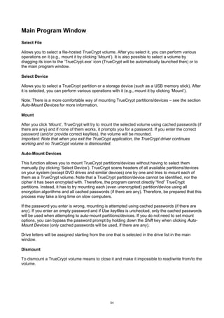 Main Program Window
Select File

Allows you to select a file-hosted TrueCrypt volume. After you select it, you can perform various
operations on it (e.g., mount it by clicking ‘Mount’). It is also possible to select a volume by
dragging its icon to the ‘TrueCrypt.exe’ icon (TrueCrypt will be automatically launched then) or to
the main program window.

Select Device

Allows you to select a TrueCrypt partition or a storage device (such as a USB memory stick). After
it is selected, you can perform various operations with it (e.g., mount it by clicking ‘Mount’).

Note: There is a more comfortable way of mounting TrueCrypt partitions/devices – see the section
Auto-Mount Devices for more information.

Mount

After you click ‘Mount’, TrueCrypt will try to mount the selected volume using cached passwords (if
there are any) and if none of them works, it prompts you for a password. If you enter the correct
password (and/or provide correct keyfiles), the volume will be mounted.
Important: Note that when you exit the TrueCrypt application, the TrueCrypt driver continues
working and no TrueCrypt volume is dismounted.

Auto-Mount Devices

This function allows you to mount TrueCrypt partitions/devices without having to select them
manually (by clicking ‘Select Device’). TrueCrypt scans headers of all available partitions/devices
on your system (except DVD drives and similar devices) one by one and tries to mount each of
them as a TrueCrypt volume. Note that a TrueCrypt partition/device cannot be identified, nor the
cipher it has been encrypted with. Therefore, the program cannot directly “find” TrueCrypt
partitions. Instead, it has to try mounting each (even unencrypted) partition/device using all
encryption algorithms and all cached passwords (if there are any). Therefore, be prepared that this
process may take a long time on slow computers.

If the password you enter is wrong, mounting is attempted using cached passwords (if there are
any). If you enter an empty password and if Use keyfiles is unchecked, only the cached passwords
will be used when attempting to auto-mount partitions/devices. If you do not need to set mount
options, you can bypass the password prompt by holding down the Shift key when clicking Auto-
Mount Devices (only cached passwords will be used, if there are any).

Drive letters will be assigned starting from the one that is selected in the drive list in the main
window.

Dismount

To dismount a TrueCrypt volume means to close it and make it impossible to read/write from/to the
volume.




                                                    54
 