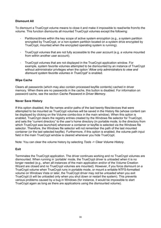 Dismount All

To dismount a TrueCrypt volume means to close it and make it impossible to read/write from/to the
volume. This function dismounts all mounted TrueCrypt volumes except the following:

   ·   Partitions/drives within the key scope of active system encryption (e.g., a system partition
       encrypted by TrueCrypt, or a non-system partition located on a system drive encrypted by
       TrueCrypt, mounted when the encrypted operating system is running).

   ·   TrueCrypt volumes that are not fully accessible to the user account (e.g. a volume mounted
       from within another user account).

   ·   TrueCrypt volumes that are not displayed in the TrueCrypt application window. For
       example, system favorite volumes attempted to be dismounted by an instance of TrueCrypt
       without administrator privileges when the option 'Allow only administrators to view and
       dismount system favorite volumes in TrueCrypt' is enabled.

Wipe Cache

Clears all passwords (which may also contain processed keyfile contents) cached in driver
memory. When there are no passwords in the cache, this button is disabled. For information on
password cache, see the section Cache Password in Driver Memory.

Never Save History

If this option disabled, the file names and/or paths of the last twenty files/devices that were
attempted to be mounted as TrueCrypt volumes will be saved in the History file (whose content can
be displayed by clicking on the Volume combo-box in the main window). When this option is
enabled, TrueCrypt clears the registry entries created by the Windows file selector for TrueCrypt,
and sets the “current directory” to the user’s home directory (in portable mode, to the directory from
which TrueCrypt was launched) whenever a container or keyfile is selected via the Windows file
selector. Therefore, the Windows file selector will not remember the path of the last mounted
container (or the last selected keyfile). Furthermore, if this option is enabled, the volume path input
field in the main TrueCrypt window is cleared whenever you hide TrueCrypt.

Note: You can clear the volume history by selecting Tools -> Clear Volume History.

Exit

Terminates the TrueCrypt application. The driver continues working and no TrueCrypt volumes are
dismounted. When running in ‘portable’ mode, the TrueCrypt driver is unloaded when it is no
longer needed (e.g., when all instances of the main application and/or of the Volume Creation
Wizard are closed and no TrueCrypt volumes are mounted). However, if you force dismount on a
TrueCrypt volume when TrueCrypt runs in portable mode, or mount a writable NTFS-formatted
volume on Windows Vista or later, the TrueCrypt driver may not be unloaded when you exit
TrueCrypt (it will be unloaded only when you shut down or restart the system). This prevents
various problems caused by a bug in Windows (for instance, it would be impossible to start
TrueCrypt again as long as there are applications using the dismounted volume).




                                                  55
 