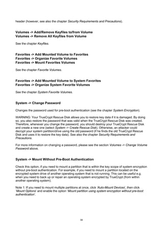header (however, see also the chapter Security Requirements and Precautions).


Volumes -> Add/Remove Keyfiles to/from Volume
Volumes -> Remove All Keyfiles from Volume

See the chapter Keyfiles.


Favorites -> Add Mounted Volume to Favorites
Favorites -> Organize Favorite Volumes
Favorites -> Mount Favorites Volumes

See the chapter Favorite Volumes.


Favorites -> Add Mounted Volume to System Favorites
Favorites -> Organize System Favorite Volumes

See the chapter System Favorite Volumes.


System -> Change Password

Changes the password used for pre-boot authentication (see the chapter System Encryption).

WARNING: Your TrueCrypt Rescue Disk allows you to restore key data if it is damaged. By doing
so, you also restore the password that was valid when the TrueCrypt Rescue Disk was created.
Therefore, whenever you change the password, you should destroy your TrueCrypt Rescue Disk
and create a new one (select System -> Create Rescue Disk). Otherwise, an attacker could
decrypt your system partition/drive using the old password (if he finds the old TrueCrypt Rescue
Disk and uses it to restore the key data). See also the chapter Security Requirements and
Precautions.

For more information on changing a password, please see the section Volumes -> Change Volume
Password above.


System -> Mount Without Pre-Boot Authentication

Check this option, if you need to mount a partition that is within the key scope of system encryption
without pre-boot authentication. For example, if you need to mount a partition located on the
encrypted system drive of another operating system that is not running. This can be useful e.g.
when you need to back up or repair an operating system encrypted by TrueCrypt (from within
another operating system).

Note 1: If you need to mount multiple partitions at once, click ‘Auto-Mount Devices’, then click
‘Mount Options’ and enable the option ‘Mount partition using system encryption without pre-boot
authentication’.




                                                 58
 