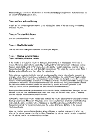 Please note you cannot use this function to mount extended (logical) partitions that are located on
an entirely encrypted system drive.


Tools -> Clear Volume History

Clears the list containing the file names (if file-hosted) and paths of the last twenty successfully
mounted volumes.


Tools -> Traveler Disk Setup

See the chapter Portable Mode.


Tools -> Keyfile Generator

See section Tools -> Keyfile Generator in the chapter Keyfiles.


Tools -> Backup Volume Header
Tools -> Restore Volume Header

If the header of a TrueCrypt volume is damaged, the volume is, in most cases, impossible to
mount. Therefore, each volume created by TrueCrypt 6.0 or later contains an embedded backup
header, located at the end of the volume. For extra safety, you can also create external volume
header backup files. To do so, click Select Device or Select File, select the volume, select Tools ->
Backup Volume Header, and then follow the instructions.

Note: A backup header (embedded or external) is not a copy of the original volume header because it is
encrypted with a different header key derived using a different salt (see the section Header Key Derivation,
Salt, and Iteration Count). When the volume password and/or keyfiles are changed, or when the header is
restored from the embedded (or an external) header backup, both the volume header and the backup header
(embedded in the volume) are re-encrypted with header keys derived using newly generated salts (the salt
for the volume header is different from the salt for the backup header). Each salt is generated by the
TrueCrypt random number generator (see the section Random Number Generator).

Both types of header backups (embedded and external) can be used to repair a damaged volume
header. To do so, click Select Device or Select File, select the volume, select Tools -> Restore
Volume Header, and then follow the instructions.

WARNING: Restoring a volume header also restores the volume password that was valid when the
backup was created. Moreover, if keyfile(s) are/is necessary to mount a volume when the backup
is created, the same keyfile(s) will be necessary to mount the volume again after the volume
header is restored. For more information, see the section Encryption Scheme in the chapter
Technical Details.

After you create a volume header backup, you might need to create a new one only when you
change the volume password and/or keyfiles. Otherwise, the volume header remains unmodified
so the volume header backup remains up-to-date.




                                                     59
 