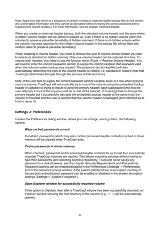 Note: Apart from salt (which is a sequence of random numbers), external header backup files do not contain
any unencrypted information and they cannot be decrypted without knowing the correct password and/or
supplying the correct keyfile(s). For more information, see the chapter Technical Details.

When you create an external header backup, both the standard volume header and the area where
a hidden volume header can be stored is backed up, even if there is no hidden volume within the
volume (to preserve plausible deniability of hidden volumes). If there is no hidden volume within
the volume, the area reserved for the hidden volume header in the backup file will be filled with
random data (to preserve plausible deniability).

When restoring a volume header, you need to choose the type of volume whose header you wish
to restore (a standard or hidden volume). Only one volume header can be restored at a time. To
restore both headers, you need to use the function twice (Tools -> Restore Volume Header). You
will need to enter the correct password (and/or to supply the correct keyfiles) that was/were valid
when the volume header backup was created. The password (and/or keyfiles) will also
automatically determine the type of the volume header to restore, i.e. standard or hidden (note that
TrueCrypt determines the type through the process of trial and error).

Note: If the user fails to supply the correct password (and/or keyfiles) twice in a row when trying to
mount a volume, TrueCrypt will automatically try to mount the volume using the embedded backup
header (in addition to trying to mount it using the primary header) each subsequent time that the
user attempts to mount the volume (until he or she clicks Cancel). If TrueCrypt fails to decrypt the
primary header but it successfully decrypts the embedded backup header at the same time, the
volume is mounted and the user is warned that the volume header is damaged (and informed as to
how to repair it).


Settings -> Preferences

Invokes the Preferences dialog window, where you can change, among others, the following
options:

       Wipe cached passwords on exit

       If enabled, passwords (which may also contain processed keyfile contents) cached in driver
       memory will be cleared when TrueCrypt exits.

       Cache passwords in driver memory

       When checked, passwords and/or processed keyfile contents for up to last four successfully
       mounted TrueCrypt volumes are cached. This allows mounting volumes without having to
       type their passwords (and selecting keyfiles) repeatedly. TrueCrypt never saves any
       password to a disk (however, see the chapter Security Requirements and Precautions).
       Password caching can be enabled/disabled in the Preferences (Settings -> Preferences)
       and in the password prompt window. If the system partition/drive is encrypted, caching of
       the pre-boot authentication password can be enabled or disabled in the system encryption
       settings (Settings > ‘System Encryption’).

       Open Explorer window for successfully mounted volume

       If this option is checked, then after a TrueCrypt volume has been successfully mounted, an
       Explorer window showing the root directory of the volume (e.g., T:) will be automatically
       opened.




                                                    60
 
